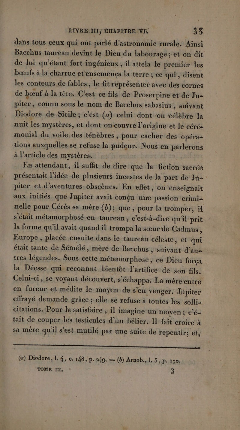 dans tous ceux qui ont parlé d'astronomie rurale. Ainsi Bacchus taureau devint le Dieu du labourage ; et on dit de lui qu'étant fort i ingénieux ; il attela le premier les bœufs à la charrue et ensemença la terre ; ce qui, disent les conteurs de fables, le fit représenter avec des cornes de bœuf : à la tête. C’est ce fils de Proserpine et de Ju= piter, connu sous le nom de Bacchus sabasius , suivant Diodore de Sicile; c’est (a) celui dont ‘on célèbre la nuit les mystères, et dont on-couvre l’origine et le céré= monial du voile des ténèbres , pour cacher des opéra tions auxquelles se refuse la pudeur, Nous en parlerons à l’article des mystères. 2 | En attendant, il sufht de dire que “a fétion sacréé présentait l’idée de plusieurs incestes de la part de Ju piter et d'aventures. obscènes, En effet, on enseignait aux initiés qué Jupiter avait conçu une passion crimi- nelle pour Cérès sa mère (b); que, pour la tromper, ül s'était métamorphosé en taureau, c'est-à-dire qu'il prit Ja forme qu'il avait quand il trompa la sœur de Cadmus, Europe , placée ensuite dans le taureau céleste, et qui était tante de Sémélé , mère de Bacchus , süivant d’au- tres légendes. Sous cette métamorphose , ce Dicu força la Déesse qui reconhut bientôt l’artifice dé son fils. Celui-ci, se voyant découvert, s pe La mère entre en fureur et médite le moyen de s “en venger: Jupiter effrayé demande grâce; elle se refuse à toutes les solli- citations. Pour la satisfaire , il i imagine un moyen ; c'é- tait de couper les testicules d’un bélier. 11 fait croire à sa mère qu'il s’est mutilé par une suite de repentir; et, (a) Diodore, L. 4, ec. 148, p. 249. — (2) Arnob., 1, 5, p. 170. TOME MH, : 3