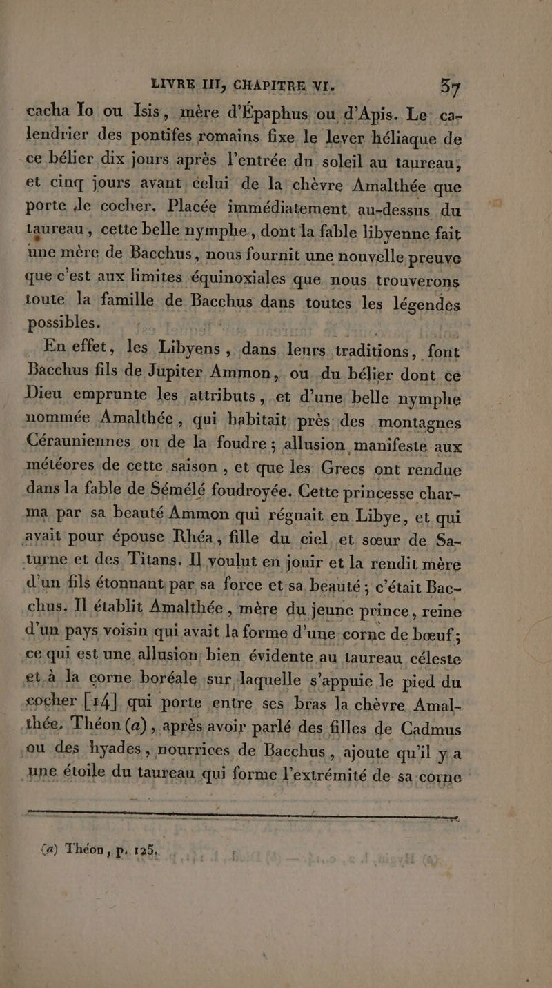 cacha To ou Isis, mère d'Épaphus ou d'Apis. Le ca- lendrier des pontifes romains fixe le lever héliaque de ce bélier dix jours après l'entrée du soleil au taureau, et cinq jours avant celui de la chèvre Amalthée que porte de cocher. Placée immédiatement au-dessus du taureau, cette belle nymphe, dont la fable libyenne fait ne mére de Bacchus, nous fournit une nouvelle. ‘preuve que c’est aux limites équinoxiales que nous trouverons ioute la famille de Bacchus dans toutes les légendes possibles. | En effet, les Hibéane ‘ dits lenrs tions font Bacchus fils de Jupiter Ammon, ou du bélier dont ce Dieu emprunte les attributs, et d’une belle nymphe uommée Amalthée, qui habitait. près des montagnes Cérauniennes ou de la foudre ; allusion manifeste aux météores de cette saison , et que les Grecs ont rendue dans la fable de Sémélé (pee Cette princesse char- ma par sa beauté Ammon qui régnait en Libye, et qui ayait pour épouse Rhéa, fille du ciel et sœur de Sa- turne et des Titans. Il voulut en jouir et la rendit mère d’un fils étonnant: par sa force etsa, beauté ; c'était Bac- chus. Il établit Amalthée , mère du j jeune prince, reine d'un pays voisin qui avait la forme d’une corne de bœuf ; ce qui est une allusion, bien évidente au laureau fau gt à la corne boréale sur ‘aquelle s'appuie le pied du cocher [14] qui porte entre ses bras la chèvre Amal- thée, Théon (a), après avoir parlé des filles de Cadmus ou des hyades » Nourrices de Bacchus, ajoute qu'il ya une étoile du taureau ju forme l'extrémité de sa-corne (a) Théon, p. 125,