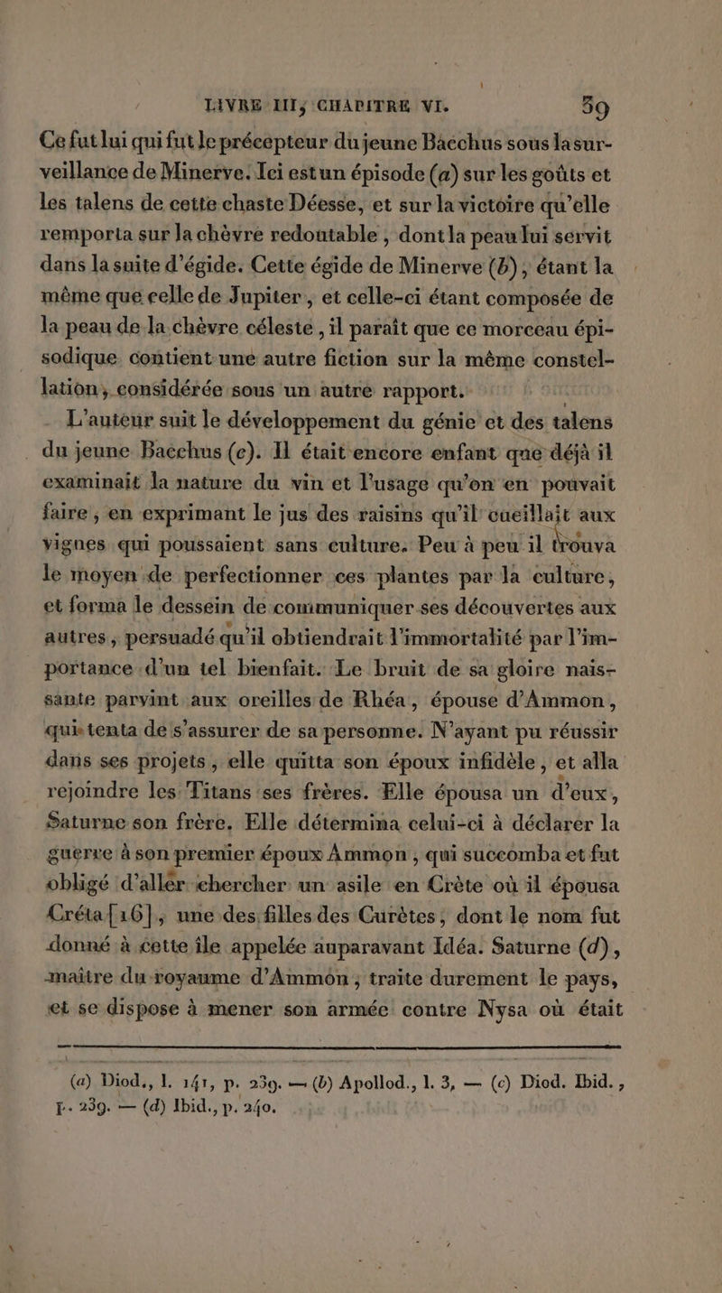 Ce fut lui qui fut le précepteur du jeune Bacchus sous lasur- veillance de Minerve. Tei estun épisode (a) sur les goûts et les talens de cette chaste Déesse, et sur la victoire qu'elle remporta sur la chèvre redoutable , dont la peau lui servit dans la suite d’égide. Cette égide de Minerve {b); étant la même que celle de Jupiter, et celle-ci étant composée de la peau de la chèvre céleste , il paraît que ce morceau épi- sodique contient une autre fiction sur la même constel- lation, considérée sous un autre rapport. L'auteur suit le développement du génie’ et des talens _ du jeune Bacchus (ce). IL était encore enfant que déjà il examinait la nature du vin et l'usage qu'on en pouvait faire , en exprimant le jus des raisins qu’il cueillait aux vignes qui poussaient sans culture. Peu à peu il t AA le moyen de perfectionner ces plantes par la culture, et forma le dessein de comimuniquer.ses découvertes aux autres , persuadé qu'il obtiendrait l'immortalité par l’im- portance d’un tel bienfait. Le bruit de sa gloire naïs- sante parvint aux oreilles de Rhéa, épouse d’Ammon, quétenta de s'assurer de sa personne. N'ayant pu réussir dans ses projets , elle quitta son époux infidèle, et alla rejoindre les Titans ses frères. Elle épousa un d’ eux, Saturne son frère. Elle détermina celui-ci à déclarer la guerre à son premier époux ÀAmmon , qui succomba et fut obligé d’allér chercher un asile en Crète où il épousa Créta{16], une des filles des Curètes; dont le nom fut donné à cette île appelée auparavant Idéa. Saturne (d), maire duroyaume d’Ammon ; traite durement le pays, et se dispose à mener son armée contre Nysa où était (a) Diod., L. 141, p. 259. — (b) Apollod., L 3, — (c) Diod. Ibid. , EL: 239. — (d) Ibid., p. 240.