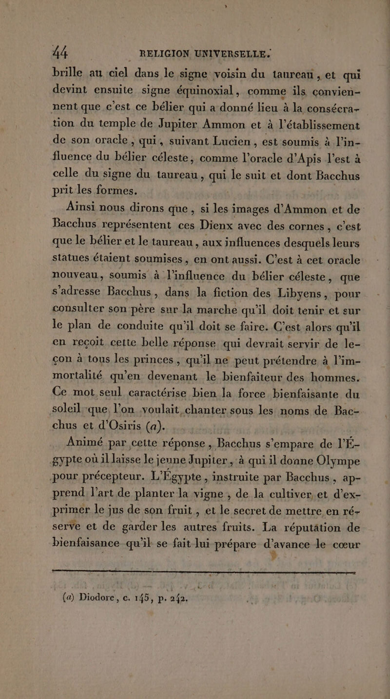 brille au ciel dans le signe voisin du taureau , et qui devint ensuite signe équinoxial, comme ils çonvien- nent que c'est ce bélier qui a donné lieu à la consécra- tion du temple de Jupiter Ammon et à l'établissement de son oracle , qui, suivant Lucien , est soumis à l’in- fluence du bélier céleste, comme l’oracle d’Apis l’est à celle du signe du taureau, qui le suit et dont Bacchus prit les formes. Aïnsi nous dirons que, si les images d’Ammon et de Bacchus représentent ces Dienx avec des cornes, c’est que le bélier et le taureau , aux influences desquels leurs statues étaient soumises , en ont aussi. C’est à cet oracle nouveau, soumis à l'influence du bélier céleste, que s'adresse Bacchus, dans la fiction des Libyens, pour consulter son père sur la marche qu'il doit tenir et sur le plan de conduite qu'il doit se faire. C’est alors qu'il en reçoit cette belle réponse qui devrait servir de le- çon à tous les princes, qu'il ne peut prétendre à l’im- mortalité qu’en devenant le bienfaiteur des hommes. Ce mot, seul caractérise bien la force bienfaisante du soleil.-que, l’on .voulait chanter sous les noms de Bac- chus et d'Osiris (a). Animé par cette réponse , Bacchus s'empare de l’É- gypte où il laisse le; jeune Jupiter, à qui il donne Olympe pour précepteur. L'E “gypte, instruite par Bacchus, ap- prend l’art de planter la vigne , de la cultiver et d’ex- primer le jus de son fruit, et le secret de mettre en ré- serve et de garder les autres fruits. La réputätion de bienfaisance qu’il se fait lui prépare rene le cœur