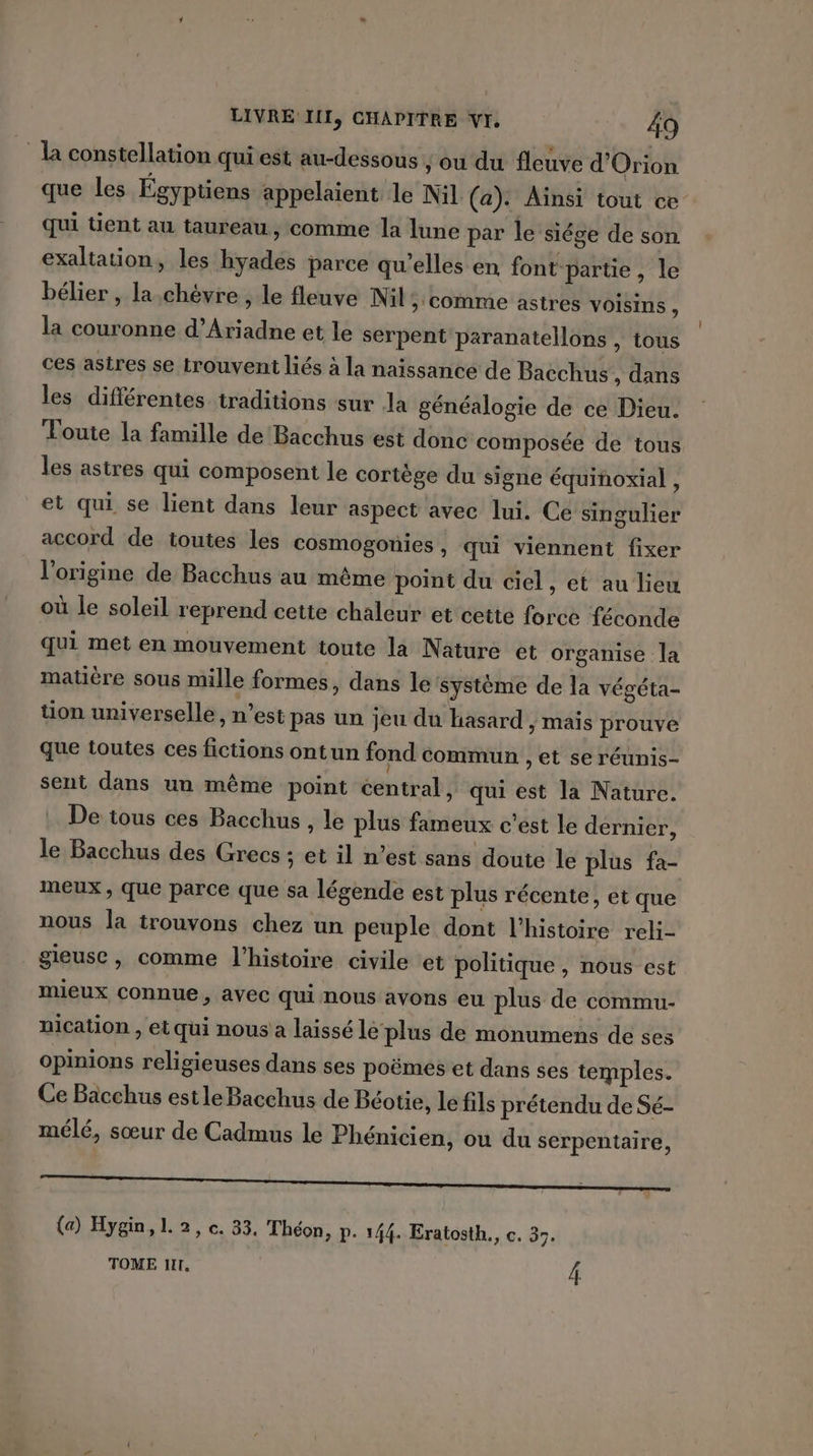 la constellation qui est au-dessous , ou du fleuve d'Orion que les Égyptiens appelaient le Nil (a): Ainsi tout ce qui tient au taureau, comme la lune par le siége de son. exaltation, les hyades parce qu'elles en font partie, le bélier , la.chèvre , le fleuve Nil &gt; COMME astres VOIsins , la couronne d’Ariadne et le serpent paranatellons , tous ces astres se trouvent liés à la naissance de Bacchus , dans les différentes traditions sur la généalogie de ce Dieu. Toute la famille de Bacchus est donc composée de tous les astres qui composent le cortège du signe équinoxial , et qui se lient dans leur aspect avec lui. Ce singulier accord de toutes les cosmogonies , qui viennent fixer l'origine de Bacchus au même point du ciel, et au lieu où le soleil reprend cette chaleur et cette force féconde qui met en mouvement toute la Nature et organise la matière sous mille formes, dans le système de la végéta- tion universelle, n’est pas un jeu du hasard ; Mais prouve que toutes ces fictions ontun fond commun , et se réunis- sent dans un même point central, qui est la Nature. . De tous ces Bacchus , le plus fameux c'est le dernier, le Bacchus des Grecs ; et il n’est sans doute le plus fa- meux, que parce que sa légende est plus récente, et que nous la trouvons chez un peuple dont l’histoire reli- gieuse , comme l’histoire civile et politique , nous est mieux connue, avec qui nous avons eu plus de commu- nication , et qui nous a laissé le plus de monumens de ses opinions religieuses dans ses poëmes et dans ses temples. Ce Bacchus est le Bacchus de Béotie, Le fils prétendu de Sé- mélé, sœur de Cadmus le Phénicien, ou du serpentaire, (a) Hygin, L 2, c. 33, Théon, p. 144. Eratosth., c. 37. TOME I, Â