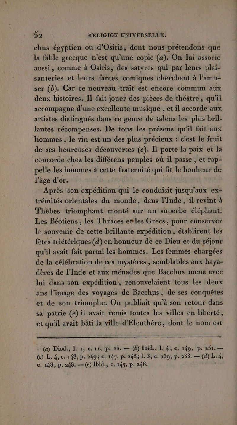 chus égyptien ou d'Osiris, dont nous prétendons que la fable grecque n’est qu'une copie (a). On lui associe aussi, comme à Osiris, des satyres qui par leurs plai- santeries et leurs farces comiques cherchent à l'amu- ser (b). Car ce nouveau ‘trait est encore commun aux deux histoires. Il fait jouer des pièces de théâtre, qu'il accompagne d’une excellente musique , et il accorde aux artistes distingués dans ce genre de talens les plus bril- lantes récompenses. De tous les présens qu'il fait aux hommes , le vin est un des plus précieux : c’est le fruit de ses heureuses découvertes (c). Il porte la paix et la concorde chez les différens peuples où il passe , et rap- pelle les hommes à cette fraternité qui fit le bonheur de l'âge d'or. | Après son expédition qui le conduisit jusqu'aux ex- trémités orientales du monde, dans l'Inde, il revint à Thèbes triomphant monté sur un superbe éléphant. Les Béotiens, les Thraces etles Grecs, pour conserver le souvenir de cette brillante expédition , établirent les fêtes triétériques (d) en honneur de ce Dieu et du séjour qu'il avait fait parmi les hommes. Les femmes chargées de la célébration de ces mystères , semblables aux baya- dères de l'Inde et aux ménades que Bacchus mena avec lui dans son expédition, renouvelaient tous les deux ans l’image des voyages de Bacchus, de ses conquêtes et de son triomphe. On publiait qu’à son retour dans sa patrie (e) il avait remis toutes les villes en liberté, et qu'il avait bâti la ville d'Eleuthère, dont le nom est (a) Diod., L 1, c. 11, p. 22. — (b) Ibid., 1. 4, c. 149, p. 251. — (@ Le 4e 248, pe 2495 €: 147, pe 485 L 3, 6. 130, pe 233. — (4) L 4 c. 148, p. 248. — (e) Ibid., c. 147, p. 248.