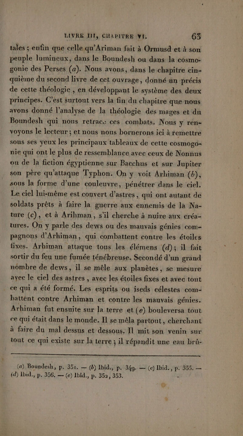 tales ; enfin que celle qu’Ariman fait à Ormusd et à son peuple lumineux, dans le Boundesh ou dans la cosmo: gonie des Perses (a). Nous avons, dans le chapitre cin- quième du second livre de cet ouvrage, donné ün précis de cette théologie , en développant le système des deux principes. C'est Surtout vers la fin du chapitre que nous avons donné l'analyse de la théologie des mages et du Boundesh qui nous retrace ces combats. Nous y rene voyons le lecteur ; et nous nous bornerons ici à remettre sous ses yeux les principaux tableaux de cette cosmogo= nie qui ont le plus de ressemblance avec ceux dé Nonnus ou de la ficuon égyptienne sur Bacchus et sur Jupiter son père qu'attaque Typhon. On y voit Arhiman (b), sous la forme d’une couleuvre, pénétrer dans le ciel. Le ciel lui-même est couvert d’astres , qui ont autant de soldats prêts à faire la guerre aux ennemis dé la Na- ture (c), et à Arihman, s’il cherche à nuire aux créa- tures. On y parle des dews ou des mauvais génies com- pagnons d'Arhiman, qui combattent contre les étoiles fixes. Arhiman attaque tous les élémens (d); il fait sortir du feu une fumée ténébreuse. Secondé d’un grand nombre de dews, il se mêle aux planètes, se mesure avec le ciel des astres , avec les étoiles fixes et avec tont ce qui a été formé, Les esprits ou iseds célestes com- battent contre Arhiman et contre les mauvais génies. Arhiman fut ensuite sur la terre et (e) bouleversa tout ce qui était dans le monde. Il se mêla partout, cherchant à faire du mal dessus et dessous. Il mit son venin sur iout ce qui existe sur la terre ; il répandit une eau brû- (a) Boundesh, p. 351. — (8) Ibid., p. 349. — (e) Ibid., p. 355, — {d) Ibid., p. 356. — (e) Ibid, ‘ P« 352, 353. $