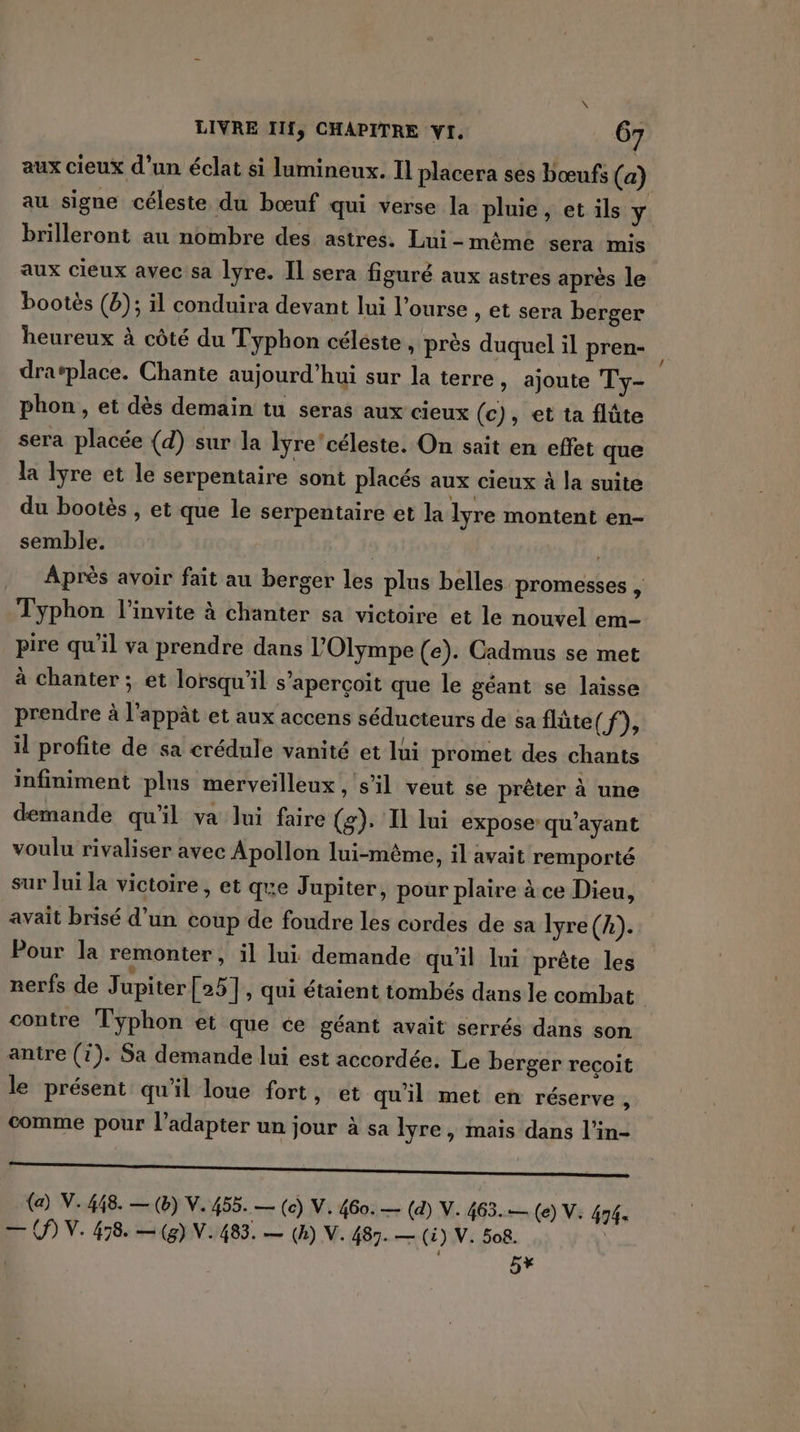 aux cieux d’un éclat si lumineux. Il placera ses bœufs (a) au signe céleste du bœuf qui verse la pluie, et ils y brilleront au nombre des astres. Lui-mêmé sera mis aux cieux avec sa lyre. Il sera figuré aux astres après le bootès (b); il conduira devant lui l’ourse , et sera berger heureux à côté du Typhon céleste, près duquel il pren- dravplace. Chante aujourd’hui sur la terre , ajoute Ty- phon , et dès demain tu seras aux cieux (c), et ta flûte sera placée (d) sur la lyre' céleste. On sait en effet que la Ivre et le serpentaire sont placés aux cieux à la suite du bootès , et que le serpentaire et la lyre montent en- semble. Après avoir fait au berger les plus belles promesses , Typhon l'invite à chanter sa victoire et le nouvel em- pire qu'il va prendre dans l’Olympe (e). Cadmus se met à chanter ; et lorsqu'il s'aperçoit que le géant se laisse prendre à l’appât et aux accens séducteurs de sa flûte (f), il profite de sa crédule vanité et lui promet des chants infiniment plus merveilleux , s’il veut se prêter à une demande qu'il va Jui faire (g): Il lui expose: qu'ayant voulu rivaliser avec Apollon lui-même, il avait remporté sur lui la victoire , et que Jupiter, pour plaire à ce Dieu, avait brisé d’un coup de foudre les cordes de sa Iyre (A). Pour la remonter, il lui demande qu'il lui prête les nerfs de Jupiter [25], qui étaient tombés dans le combat contre Typhon et que ce géant avait serrés dans son anire (i). Sa demande lui est accordée. Le berger recoit le présent qu'il loue fort » et qu'il met en réserve, comme pour l’adapter un jour à sa Îre, mais dans l’in- a  LT, (a) V. 498. — () V. 455. — (c) V. 460. — (d) V. 463.— (e) V. 474. — OP) V. 478. — (8) V.483. — (h) V. 487. — (i) V. 508. | ee