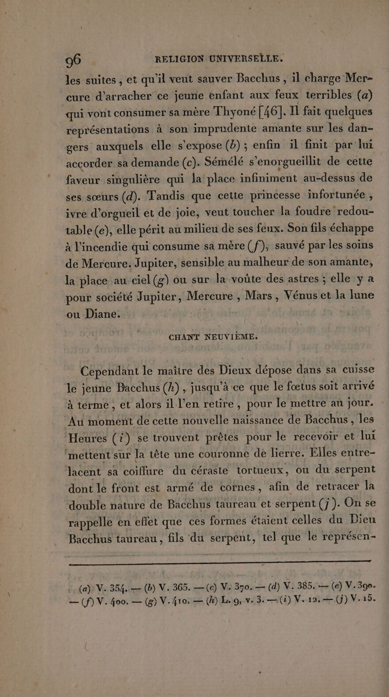 les suites , et qu'il veut sauver Bacchus , il charge Mer- cure d’arracher ce jeurie enfant aux feux terribles (a) qui vont consumer sa mère Thyoné [46]. Il fait quelques représentations à son imprudente amante sur les dan- gers auxquels elle s'expose (2) ; enfin il finit par lui accorder sa demande (c). Sémélé s’enorgueillit de cetie faveur singulière qui la place infiniment au-dessus de ses sœurs (d). Tandis que cette princesse infortunée , ivre d'orgueil et de joie, veut toucher la foudre redou- table (e), elle périt au milieu de ses feux. Son fils échappe à l'incendie qui consume sa mère (f), sauvé par les soins de Mercure. Jupiter, sensible au malheur de son amante, la place au ciel(g) ou sur la voûte des astres ; elle y a pour société Jupiter, MATeUReE Mrs, Vénus et la lune ou Diane. CHANT NEUVIÈME: Cependant le maître des Dieux dépose dans sa cuisse le jeune Bacchus (A), jusqu’à ce que le fœtus soit arrivé À terme , et alors il l'en retire , pour le mettre an jour. Au moment de cette nouvelle naissance de Bacchus, les Heures (i) se trouvent prêtes pour le recevoir et lui “mettent sur la tête une couronne de lierre. Elles entre- lacent sa Lire du céraste tortueux, ou du serpent dont le front est armé de cornes, afin de retracer la double nature de Bacchus taureau et serpent (J ). On se rappelle en eflet que ces formes étaient celles du Dieu Bacchus taureau , fils du serpent, tel que le représen- s |  (a) NV. 354. — (b) V. 365. —(c) V: 370. — (d) V. 385. — (e) V. 390. — (f) V. 400. — (g) V.4ro. — (h) L. OV: 3,—(i) V. 12. —(j) V.15.