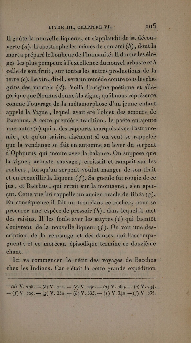 Il goûte la nouvelle liqueur , et s’applaudit de sa décou- verte (a). Il apostrophe les mânes de son ami (b), dont la mort a préparé le bonheur de l'humanité. Il donne les élo- ges les plus pompeux à l’excellence du nouvel arbuste et à celle de son fruit, sur toutes les autres productions de la terre (c). Le vin, dit-il, seraun remède contre tous les cha- grins des mortels (d). Voilà l’origine poétique et allé= gorique que Nonnus donne àla vigne, qu'ilnous représente comme l'ouvrage de la métamorphose d’un jeune enfant appelé la Vigne , lequel avait été l’objet des amours de Bacchus. À cette première tradition , le poëte en ajoute une autre (e) qui a des rapports marqués avec l’astrono- mie , et qu'on saisira aisément si on veut se rappeler que la vendange se fait en automne au lever du serpent d'Ophiucus qui monte avec la balance. On suppose que la vigne, arbuste sauvage, croissait et rampait sur les rochers, lorsqu'un serpent voulut manger de son fruit et en recueillir la liqueur ( f). Sa gueule fut rougie de ce jus , et Bacchus , qui errait sur la montagne , s’en aper- cut. Cette vue lui rappelle un ancien oracle de Rhéa (2). En conséquence il fait un trou dans ce rocher, pour se procurer une espèce de pressoir (A), dans lequel il met . des raisins. Il les foule avec les satyres (1) qui bientôt s'enivrent de la nouvelle liqueur (j}). On voit une des- cription de la vendange et des danses qui laccompa- gnent ; et ce morceau épisodique termine ce douzième chant. | ÏÎci va commencer le récit des voyages de Bacchus chez les Indiens. Car c'était là cette grande expédition a (a) V. 205. — (b) V. 212. — (c) V. 240. —(d) V. 269. — (e) V. 294. — (f) V. 320. — (8) V. 330. — (h) V..335.— (i) V. 340.—(j) V. 365.