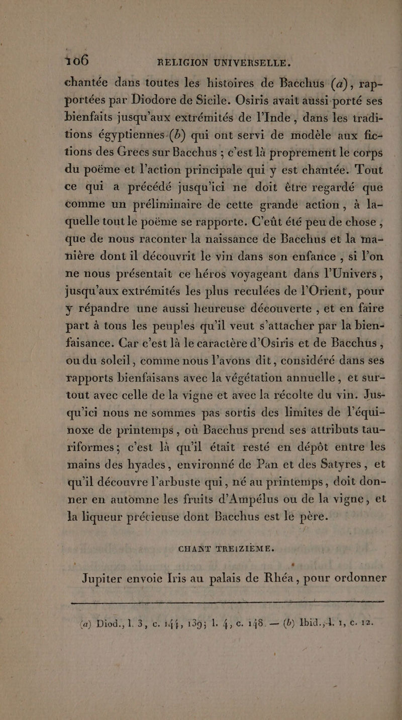 chantée dans toutes les histoires de Bacchüs (a), rap- portées par Diodore de Sicile. Osiris avait aussi porté ses bienfaits jusqu'aux extrémités de l’Inde , dans les tradi- tions égyptiennes(b) qui ont servi de modèle aux fic- tions des Grecs sur Bacchus ; c’est là proprement le corps du poëme et l’action principale qui y est chantée. Tout ce qui à précédé jusqu'ici ne doit être regardé que comme un préliminaire de cette grande action, à la- quelle tout le poëme se rapporte. C’eût été peu de chose, que de nous raconter la naïssance de Bacchus ét la ma- nière dont il découvrit le vin dans son enfance , si l’on ne nous présentait ce héros voyageant dans l'Univers, jusqu'aux extrémités les plus reculées de l'Orient, pour y répandre une aussi heureuse découverte , et en faire part à tous les peuples qu’il veut s'attacher par la bien- faisance. Car c’est là le caractère d'Osiris et de Bacchus, ou du soleil, comme nous l’avons dit, considéré dans ses rapports bienfaisans avec la végétation annuelle, et sur- tout avec celle de la vigne et avec la récolte du vin. Jus- qu'ici nous ne sommes pas sortis des limites de l’équi- noxe de printemps, où Bacchus prend ses attributs tau- riformes: c'est là qu'il était resté en dépôt entre les mains des hyades, environné de Pan et des Satyres, et qu'il découvre l’arbuste qui, né au printemips , doit don- ner en automne les fruits d’Ammpélus ou de la vigne, et la liqueur précieuse dont Bacchus est lé père. CHANT TREIZIEME. LL Jupiter envoie Iris au palais de Rhéa, pour ordonner mm om da Dos T'ÉP MA T5 LA UE 128 = (Nb Ut, te,