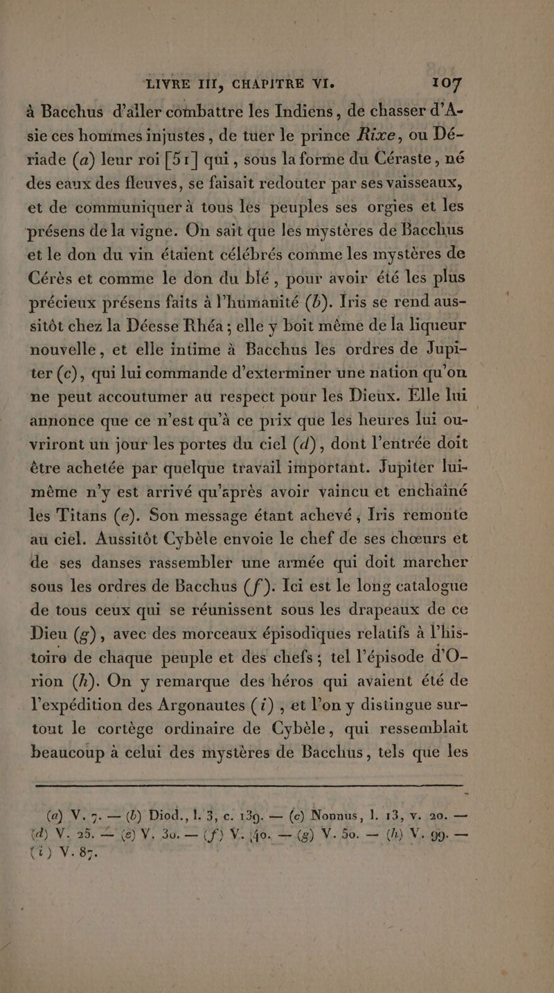 à Bacchus d’ailer combattre les Indiens, de chasser d’A- sie ces hommes injustes , de tuer le prince Rixe, ou Dé- riade (a) leur roi [51] qui, sous la forme du Céraste , né des eaux des fleuves, se faisait redouter par ses vaisseaux, et de communiquer à tous lés peuples ses orgies et les présens de la vigne. On saït que les mystères de Bacchus et le don du vin étaient célébrés comme les mystères de Cérès et comme le don du blé, pour avoir été les plus précieux présens faits à l'humanité (D). Iris se rend aus- sitôt chez la Déesse Rhéa ; elle y boit même de la liqueur nouvelle, et elle intime à Bacchus les ordres de Jupi- ter (c), qui lui commande d’exterminer une nation qu'on ne peut accoutumer au respect pour les Dieux. Elle lui annonce que ce n’est qu'à ce prix que les heures lui ou- vriront un jour les portes du ciel (d), dont l’entrée doït être achetée par quelque travail important. Jupiter lui- même n'y est arrivé qu'après avoir vaincu et enchaîné les Titans (e). Son message étant achevé, Iris remonte au ciel. Aussitôt Cybèle envoie le chef de ses chœurs et de ses danses rassembler une armée qui doit marcher sous les ordres de Bacchus (f). Ici est le long catalogue de tous ceux qui se réunissent sous les drapeaux de ce Dieu (g), avec des morceaux épisodiques relatifs à lVhis- toire de chaque peuple et des chefs ; tel l'épisode d'O- rion (A). On y remarque des ’héros qui avaient été de l'expédition des Argonautes () , et l’on y distingue sur- tout le cortège ordinaire de Cybèle, qui ressemblait beaucoup à celui des mystères de Bacchus, tels que les (a) V.3. — (b) Diod., L'3,.c: 139. — (c) Nonnus, 1. 13, v. 20. — (d) NV. 25. = (e) V. 30. — (f) V. 40. — (g) V. 50. — (h) V. 99. — Ur} V:87.