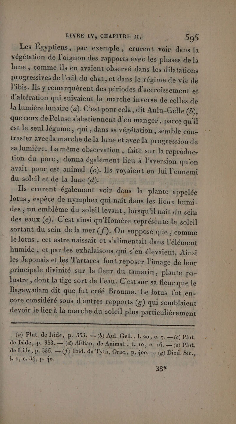 L LIVRE IV, CHAPITRE If 595 Les Égyptiens » par exemple, crurent voir dans la végétation de l'oignon des rapports avec les phases de la lune , comme ils en avaient observé dans les dilatations progressives de l’œil du chat, et dans le régime de vie de l'ibis. Ils ÿ remarquèrent des périodes d’accroissement et d'altération qui suivaient la marche inverse de celles de la lumière lunaire (a). C’est pour cela, dit Aulu-Gelle (b), que ceux de Peluse s’abstiennent d’en manger, parce qu'il est le seul légume , qui , dans sa végétation , semble con- iraster avecla marche de la lune et avec la progression de sa lumière. La même observation » faite sur la reprodue- tion du porc, donna également lieu à l’aversion qu’on. avait pour cet animal (c). Ils voyaient en lui l’ennemi du soleil et de la lune (d). Ils crurent également voir dans la plante appelée lotus , espèce de nymphea qui naît dans les lieux hum:- des , un emblème du soleil levant, Jorsqu'il naît du sein des eaux (e). C’est ainsi qu'Homère représente le soleil sortant du sein de la mer(f). On suppose que , comme le lotus ; cet astre naïssait et s’alimentait dans l'élément humide , et par:les exhalaisons qui s’en élevaient, Ainsi les Japonais et les Tartares font reposer l’image de leur principale divinité sur la fleur du tamarin, plante pa- lustre, dont la tige sort de l’eau, C’est sur sa fleur que le Bagawadam dit que fut créé Brouma. Le lotus fut en- core considéré sous d’autres rapports (g) qui semblaient devoir le lier à la marche du soleil plus particulièrement (a) Plut. de side, p. 353. — (b) Aul. Gell. ,L 20,0, 7:— (ce) Plut, de Iside, p. 353..— (d) AËlian, de Animal,, 1,10, ©. 16.— (e) Plut, de Iside, p. 355, —(f) Ibid. de Tyth, Orac., p, 400. — (8) Diod. Sic., L 1, c. 34, p. 40. 387