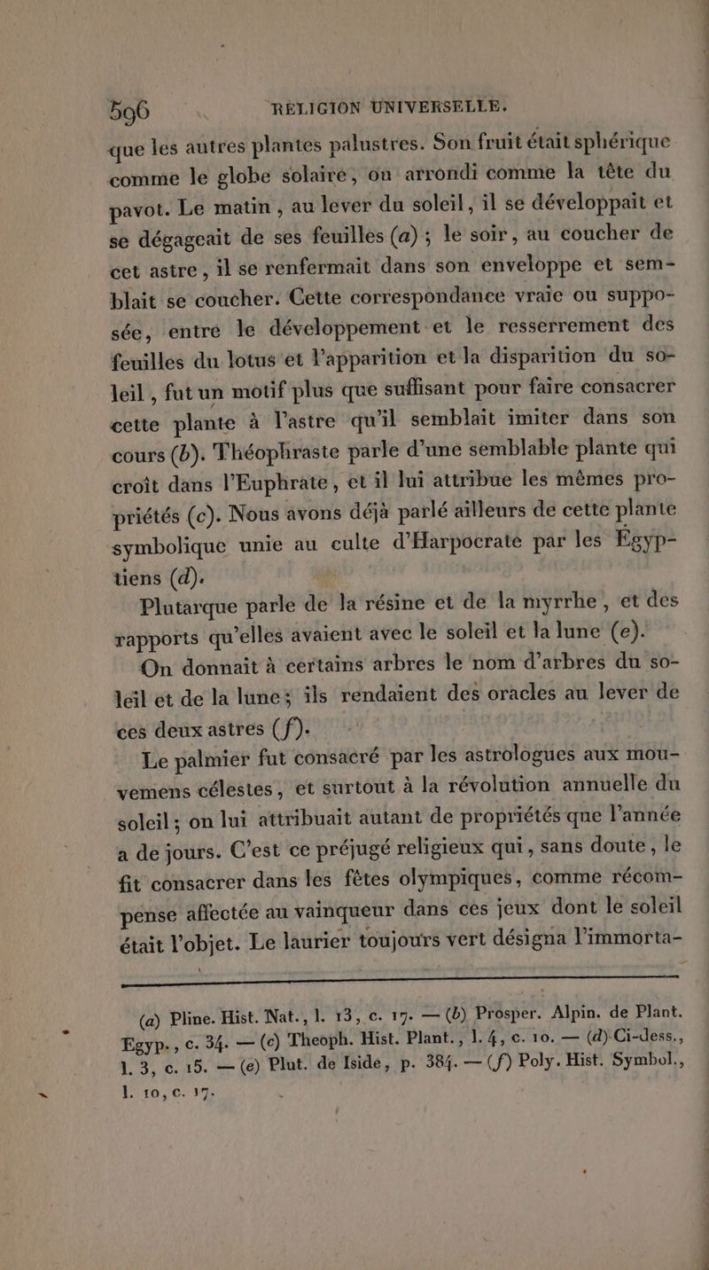 que les autres plantes palustres. Son fruit était sphérique comme le globe solaire, ôn arrondi comme la tête du pavot. Le matin , au lever du soleil, il se développait et se dégageait de ses feuilles (a) ; le soir, au coucher de cet astre , il se renfermait dans son enveloppe et sem- blait se coucher. Cette correspondance vraie ou suppo- sée, entré le développement et le resserrement des feuilles du lotus’et l'apparition et la disparition du so- leil , fut un motif plus que suffisant pour faire consacrer cette plante à l’'astre qu'il semblait imiter dans son cours (b). Théophraste parle d'une semblable plante qui croît dans l’Euphrate, et il lui attribue les mêmes pro- priétés (c). Nous avons déjà parlé ailleurs de cette plante symbolique unie au culte d'Harpocrate par les Égyp- tiens (d). Plutarque parle de la résine et de la myrrhe , et des rapports qu’elles avaient avec le soleil et la lune (e). On donnait à certains arbres le nom d’arbres du so- leil et de la lune ils rendaient des oracles au lever de ces deux astres (f). | a Le palmier fut consacré par les astrologues aux mou- vemens célestes, et surtout à la révolution annuelle du soleil ; on lui attribuait autant de propriétés que l’année a de jours. C'est ce préjugé religieux qui, sans doute , le fit consacrer dans les fêtes olympiques, comme récom- pense affectée an vainqueur dans ces jeux dont le soleil était l'objet. Le laurier toujours vert désigna l’immorta- ; (a) Pline. Hist. Nat., 1. 15, c. 17. — (b) Prosper. Alpin. de Plant. Egyp., c. 34. — (c) Theoph. Hist. Plant., 1.4, ©. 10. — (d) Ci-dess., 1.3, c. 15. — (e) Plut. de Iside, p. 584. — (f) Poly. Hist. Symbol., L ro, C. 17. À