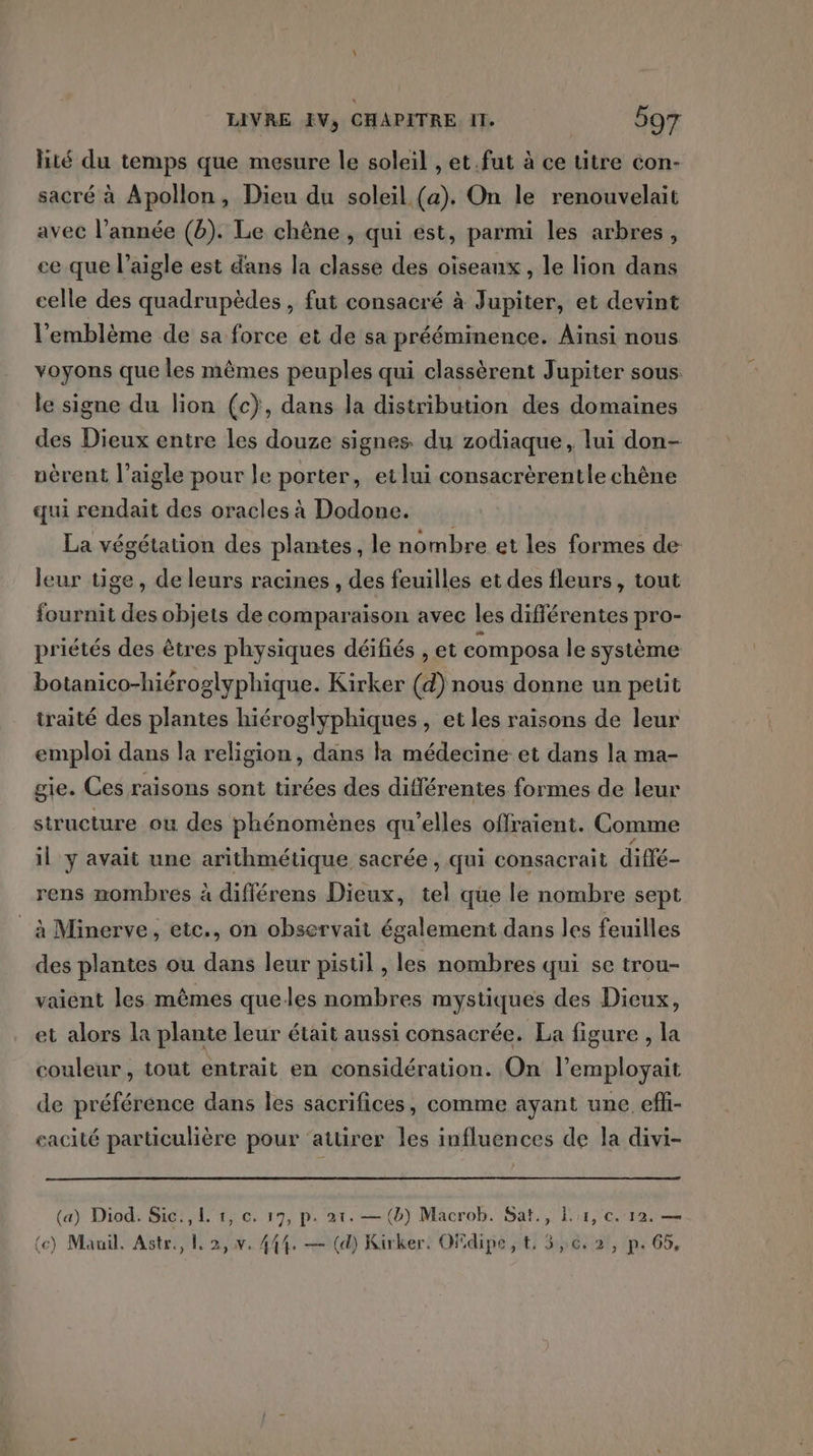 lité du temps que mesure le soleil , et.fut à ce titre con- sacré à Apollon, Dieu du soleil (a). On le renouvelait avec l’année (b). Le chêne , qui est, parmi les arbres, ce que l’aigle est dans la classe des oiseanx, le lion dans celle des quadrupèdes , fut consacré à Jupiter, et devint l'emblème de sa force et de sa prééminence. Aïnsi nous voyons que les mêmes peuples qui classèrent Jupiter sous. le signe du lion (c}, dans la distribution des domaines des Dieux entre les douze signes du zodiaque, lui don- nèrent l'aigle pour le porter, etlui consacrèrentle chêne qui rendait des oracles à Dodone. La végétation des plantes, le nombre et les formes de leur tige, de leurs racines , des feuilles et des fleurs, tout fournit des objets de comparaison avec les différentes pro- priétés des êtres physiques déifiés , et composa le système botanico-hiéroglyphique. Kirker (d) nous donne un peut traité des plantes hiéroglyphiques, et les raisons de leur emploi dans la religion, dans la médecine et dans la ma- gie. Ces raisons sont tirées des différentes formes de leur structure ou des phénomènes qu’elles offraient. Comme il y avait une arithmétique sacrée , qui consacrait diffé- rens nombres à différens Dieux, tel que le nombre sept _ à Minerve, etc., on observait également dans les feuilles des plantes ou dans leur pistil , les nombres qui se trou- vaiént les mêmes queles nombres mystiques des Dieux, et alors la plante leur était aussi consacrée. La figure , la couleur, tout entrait en considération. On l’employait de préférence dans les sacrifices, comme ayant une efli- eacité particulière pour ‘attirer les influences de la divi- (a) Diod. Sic., 1. 1, c. 17, p. 21. — (b) Macrob. Sat., ler, c. 12. — (e) Mauil. Astr., 2, v. 444. — (d) Kirker. Ofdipe, t. 5,6. 2, p. 65,