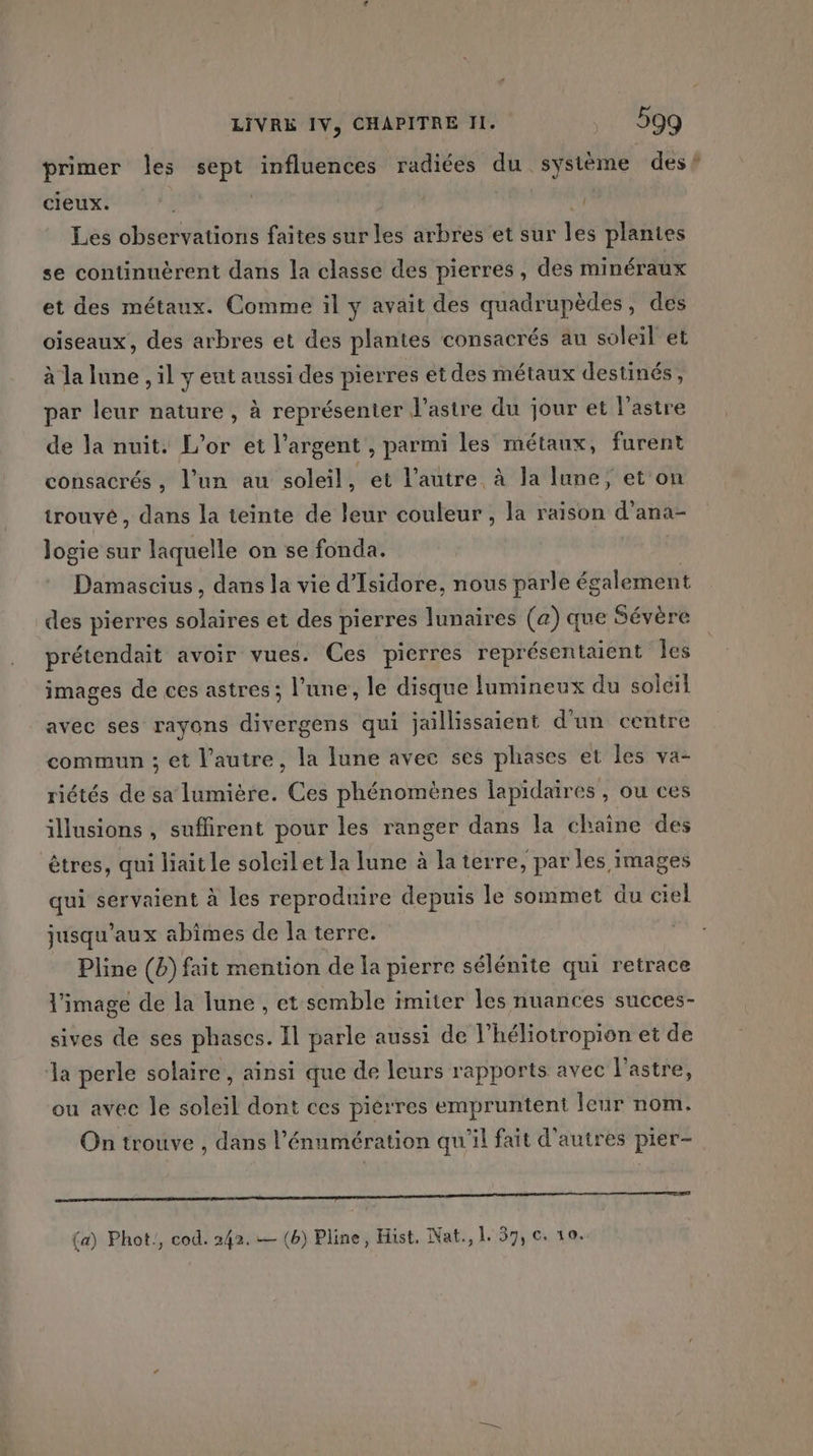 primer les sept influences radiées du système des? cieux. | : Les observations faites sur les arbres et sur té plantes se continuërent dans la classe des pierres, des minéraux et des métaux. Comme il y avait des quadrupèdes, des oiseaux, des arbres et des plantes consacrés au soleil et à la lune , il y eut aussi des pierres et des métaux destinés, par leur nature , à représenter ’astre du jour et l’astre de la nuit. L'or et l'argent , parmi les métaux, furent consacrés, l’un au soleil, et l'autre à la lune, et on trouvé, dans la teinte de leur couleur , la raison d’ana- logie sur laquelle on se fonda. Damascius, dans la vie d'Isidore, nous parle également des pierres solaires et des pierres lunaires (a) que Sévère prétendait avoir vues. Ces pierres représentaient les images de ces astres ; l’une, le disque lumineux du soleil avec ses rayons divergens qui jaillissaient d'un centre commun ; et l’autre, la lune avec ses phases et les va- riétés de sa lumière. Ces phénomènes lapidaires, ou ces illusions , suflirent pour les ranger dans la chaîne des êtres, qui liait le soleilet la lune à la terre, par les images qui servaient à les reproduire depuis le sommet du ciel jusqu'aux abîmes de la terre. Pline (b) fait mention de la pierre sélénite qui retrace l'image de la lune , et semble imiter les nuances succes- sives de ses phases. Il parle aussi de l’héliotropion et de Ja perle solaire, ainsi que de leurs rapports avec l'astre, ou avec le soleil dont ces piérres empruntent leur nom. On trouve , dans l’énumération qu'il fait d'autres pier- 0 0 D (a) Phot!, cod. 242. — (b) Pline, Hist. Nat., 1 57, c. 10.