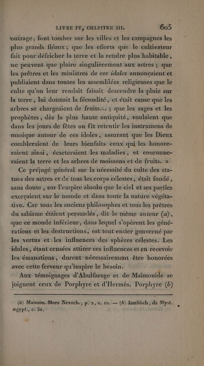 outrage, font tomber sur les villes et les campagnes les plus grands fléaux ; que les eflorts que le cultivateur fait pour défricher la terre et la rendre plus habitable , ne peuvent que plaire singulièrement aux astres ; que les prêtres et les ministres de ces idoles annoncaient et rois dans toutes les assemblées religieuses que le culte qu'on leur rendait faisait descendre la pluie sur la terre , lui donnait la fécondité, et était cause que les arbres se chargeaient de fruits. ; que les sages et les prophètes , dès la plus haute antiquité, voulaient que dans les jours de fêtes on fit retentir les instrumens de musique autour de ces idoles, assurant que les Dieux comibleraient de leurs bienfaits ceux qui les honore- raient ainsi, écarteraient les maladies, et couronne- raient la terre et les arbres de moiïssons et de fruits. » Ce préjugé général sur la nécessité du culte des sta- tues des astres et de tous les corps célestes, était fondé, sans doute , sur l'empire absolu que le ciel et ses parties exercaient sur le monde et dans toute la nature végéta- tive. Car tous les anciens philosophes et tous les prêtres du sabisme étaient persuadés ,. dit le même auteur (a), que ce monde inférieur, dans lequel s’opèrent les géné- rations et les destructions, est tout entier gouverné par les vertus et les influences des sphères célestes. Les idoles, étant censées attirer ces influences et en recevoir les émanations, durent nécessairement être honorées avec cette ferveur qu'inspire le besoin. Aux témoignages d’Abulfarage et de Maimonide se joignent ceux de Porphyre et d'Hermès. Porphyre (@) (a) Maimon. More Nevoch., p.2, ce. 10. — (b) Jamblich, de Myst. ægypt., c. 30.