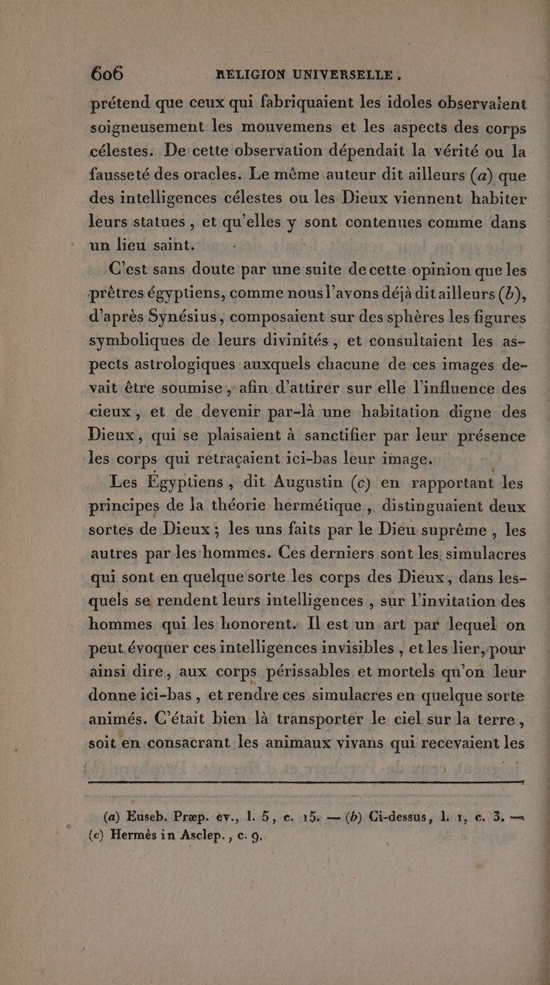 prétend que ceux qui fabriquaient les idoles observaient soigneusement les mouvemens et les aspects des corps célestes. De cette observation dépendait la vérité ou la fausseté des oracles. Le même auteur dit ailleurs (a) que des intelligences célestes ou les Dieux viennent habiter leurs statues , et qu'elles y sont contenues comme dans un lieu saint, C’est sans doute par une suite de cette opinion que les prêtres égyptiens, comme nous l’avons déjà dit ailleurs (b), d'après Synésius, composaient sur des sphères les figures symboliques de leurs divinités, et consultaient les as- pects astrologiques auxquels chacune de ces images de- vait être soumise , afin d'attirer sur elle l'influence des cieux, et de devenir par-là une habitation digne des Dieux, qui se plaisaient à sanctifier par leur présence les: corps qui retraçaient ici-bas leur image. Les Égyptiens , dit Augustin (c) en rapportant les principes de la théorie hermétique ,. distinguaient deux sortes de Dieux ; les uns faits par le Dieu suprême, les autres par les hommes. Ces derniers sont les. simulacres qui sont en quelque sorte les corps des Dieux, dans les- quels se rendent leurs intelligences , sur l'invitation des hommes qui les honorent. Il est un.art par lequel on peut évoquer ces intelligences invisibles , et les lier, pour ainsi dire, aux corps périssables et mortels qu’on leur donne ici-bas , et rendre ces simulacres en quelque sorte animés. C'était bien là transporter le ciel sur la terre, soit en consacrant les animaux vivans qui recevaient les (a) Euseb. Præp. ev., 1. 5, e. 15. — (b) Gi-dessus, À 1, €. 3. —