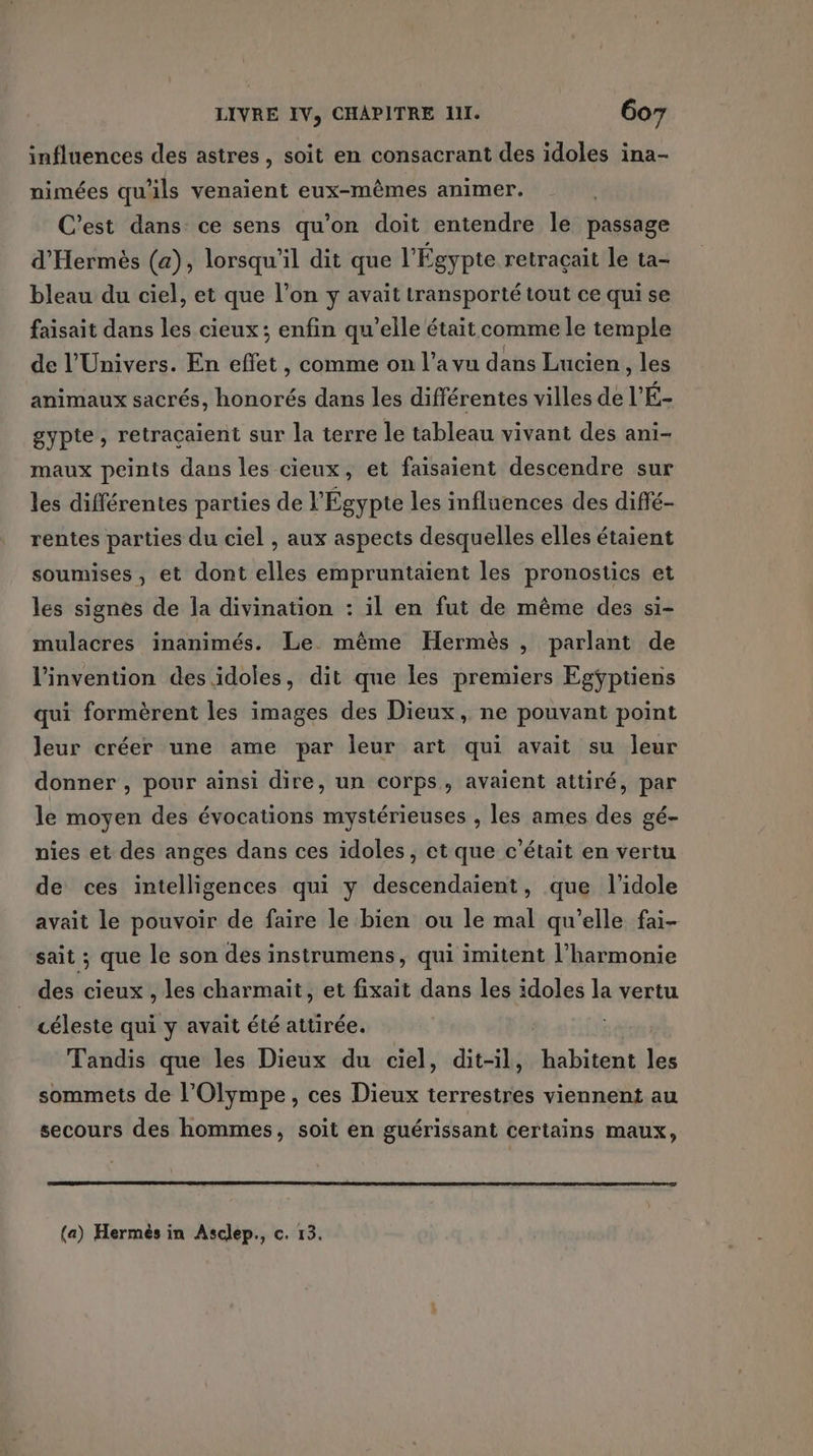 influences des astres, soit en consacrant des idoles ina- nimées qu'ils venaient eux-mêmes animer. C'est dans ce sens qu’on doit entendre le passage d'Hermès (a), lorsqu'il dit que l'Égypte retraçait le ta- bleau du ciel, et que l’on y avait transporté tout ce qui se faisait dans les cieux; enfin qu’elle était comme le temple de l'Univers. En effet, comme on l’a vu dans Lucien , les animaux sacrés, honorés dans les différentes villes de l’'É- gypte, retraçaient sur la terre le tableau vivant des ani- maux peints dans les cieux, et faisaient descendre sur les différentes parties de l'Égypte les influences des diffé- rentes parties du ciel , aux aspects desquelles elles étaient soumises, et dont elles empruntaient les pronostics et les signes de la divination : il en fut de même des si- mulacres inanimés. Le. même Hermès , parlant de l'invention des idoles, dit que les premiers Egÿptiens qui formèrent les images des Dieux, ne pouvant point leur créer une ame par leur art qui avait su leur donner , pour aïnsi dire, un corps, avaient attiré, par le moyen des évocations mystérieuses , les ames des gé- nies et des anges dans ces idoles, et que c'était en vertu de ces intelligences qui y descendaient, que l’idole avait le pouvoir de faire le bien ou le mal qu’elle fai- sait ; que le son des instrumens, qui imitent l'harmonie des cieux , les charmait, et fixait dans les idoles la vertu céleste qui y avait été attirée. | Tandis que les Dieux du ciel, dit-il, habitent les sommets de l’Olympe, ces Dieux terrestres viennent au secours des hommes, soit en guérissant certains maux,