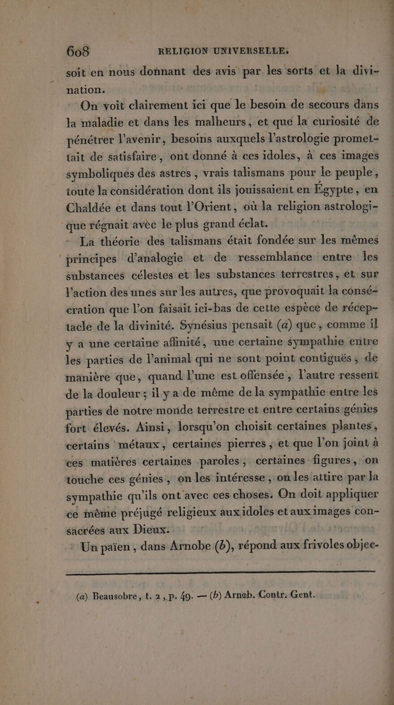 LL soit en nous donnant des avis par les sorts et la divi- nation. On voit clairement ici que le besoin de secours dans la maladie et dans les malheurs, et que la curiosité de pénétrer l'avenir, besoins auxquels l'astrologie promet tait de satisfaire, ont donné à ces idoles, à ces images symboliques des astres , vrais talismans pour le peuple, toute la considération dont ils jouissaient en Égypte , en Chaldée et dans tout l'Orient, où la religion astrologi- La théorie des talismans était fondée sur les mèmes substances célestes et les substances terrestres, et sur Vaction des unes sur les autres, que provoquait la consé- cration que l’on faisait ici-bas de cette espèce de récep- taclé de la divinité. Synésius pensait (a) que, comme il y à une certaine affinité, une certaine sympathie entre les parties de l'animal qui ne sont point contiguës ; de de la douleur; il ya de même de la sympathie entre les parties de notre monde terrestre et entre certains génies fort élevés. Ainsi, lorsqu'on choisit certaines plantes, certains métaux, certaines pierres ; et que l'on joint à ces matières certaines paroles, certaines figures, on touche ces génies, on les intéresse , on les attire par la sympathie qu’ils ont avec ces choses. On doit appliquer ce mème préjugé religieux aux idoles et aux images con- sacrées aux Dieux. Un païen , dans Arnobe (b), répond aux frivbles objec- oo (a) Holden ,t.2,p. 49. — (b) Arnob. Contr. Gent.