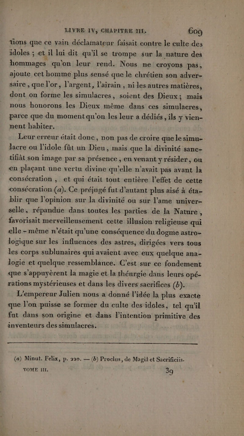 üons que ce vain déclamateur faisait contre le culte des idoles ; et il lui dit qu’il se trompe sur la nature des hommages qu'on leur rend. Nous ne croyons pas, ajoute cet homme plus sensé que le chrétien son adyer- sare , que l'or, l’argent, l’airain , ni les autres matières, dont on forte les simulacres, soient des Dieux; mais nous honorons les Dieux même dans ces simulacres, parce que du moment qu'on les leur a dédiés ,ils y vien- nent habiter. Leur erreur était donc, non pas de croire que le simu- lacre ou l’idole füt un Dieu, mais que la divinité sanc- tifiât son image par sa présence , en venant y résider, ou en plaçant une vertu divine qu’elle n'avait pas avant la consécration , et qui étail tout entière l'effet de cette consécration (a). Ce préjugé fut d'autant plus aisé à éta- blir que l'opinion sur la divinité ou sur l'ame univer- selle, répandue dans toutes les parties de la Nature , favorisait merveilleusement cette illusion religieuse qui elle - même n’était qu’une conséquence du dogme astro- logique sur les influences des astres, dirigées vers tous les corps sublunaires qui avaient avec eux quelque ana- logie et quelque ressemblance. C’est sur ce fondement que s'appuyèrent la magie et la théurgie dans leurs opé- rations mystérieuses et dans les divers sacrifices (b). L'empereur Julien nous a donné l’idée la plus exacte que l’on puisse se former du culte des idoles, tel qu'il fut dans son origine et dans l’intention primitive des inventeurs des simulacres. (a) Minut. Felix, p. 220. — (b) Proclus, de Magiä et Sacrificiis. TOME HI. 39