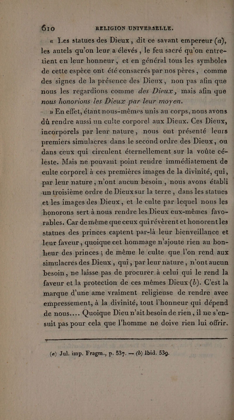 « Les statues des Dieux, dit ce savant empereur (a), les autels qu'on leur a élevés , le feu sacré qu’on entre- tient en leur honneur, et en général tous les symboles de cette espèce ont été consacrés par nos pères, comme des signes de la présence des Dieux, non pas afin que nous les regardions comme des Dieux, mais afin que nous honorions les Dieux par leur moyen. » En effet, étant nous-mêmes unis au corps, nous avons dû rendre aussi un culte corporel aux Dieux. Ces Dieux, incorporels par leur nature, nous ont présenté leurs premiers simulacres dans le second ordre des Dieux, ou dans ceux qui circulent éternellement sur la voûte cé- leste. Mais ne pouvant point rendre immédiatement de culte corporel à ces premières images de la divinité, qui, par leur nature , n’ont aucun besoin , nous avons établi uniroisième ordre de Dieuxsur la terre , dans les statues et les images des Dieux, et le culte par lequel nous les honorons sert à nous rendre les Dieux eux-mêmes favo- rables. Car demêème que ceux quirévèrent et honorentles statues des princes captent par-là leur bienveillance et leur faveur , quoique cet hommage n’ajoute rien au bon- heur des princes ; de même le culte que l’on rend aux simulacres des Dieux, qui, par leur nature, n’ont aucun besoin, ne laisse pas de procurer. à celui qui le rend la faveur et la protection de ces mêmes Dieux(b). C’est la marque d'une ame vraiment religieuse de rendre avec empressement, à la divinité, tout l'honneur qui dépend de nous... Quoique Dieu n’ait besoin de rien , il ne s’en- suit pas pour cela que l’homme ne doive rien lui offrir. D RE RETRO PRE ENT PERSO GE VE PEU PE Ve ET SAR ET D TT 2 D (a) Jul. imp. Fragm., p. 537. — (b) bid. 539.