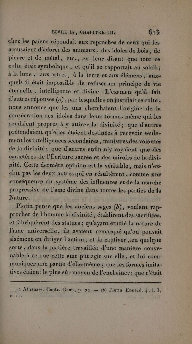 chez les païens répondait aux reproches de ceux qui les accusaient d'adorer des animaux, des idoles de bois, de pierre et de métal, etc., en leur disant que tout ce culte était symbolique , et qu il se rapportait au soleil ; à la lune , aux astres, à la terre et aux élémens ) AUX+ quels il était ble de refuser un principe de vie éternelle, intelligente et divine. L'examen qu'il fait d’autres réponses (a), par lesquelles on justiffait ce culte , nous annonce que les uns cherchaient l’origine de la consécration des idoles dans leurs formes même qui les rendaient propres à y attirer la divinités que d'autres prétendaient qu’elles étaient destinées à recevoir seule- ment les intellisences secondaires, ministres.des volontés de Ja divinité ; que d’autres enfin n'y voyaient que des caractères de l’Écriture sacrée et des miroirs de la divi- nité. Cette dernière opinion est la véritable, mais n’ex- clut pas les deux autres qui en résultèrent , comme une conséquence du système des influences et de la marche progressive de l’ame divine dans toutes les parties de la Nature. Plotin pense que les anciens sages (4), voulant rap- procher de l’homme la divinité , établirent des sacrifices, et fabriquèrent des statues ; qu'ayant étudié la nature de l'ame universelle, ils avaient remarqué qu’on pouvait aisément en diriger l’action, et la captiver ,.en quelque sorte ,; dans la matière travaillée d’une manière conve- nable à ce que cette ame pût agir sur elle, et lui com- muniquer une partie d'elle-même ; que les formes imita- uves étaient le plus sûr moyen de l’enchaîner ; que c'était EE SR PRE ARS NE PR RE (a) Athanase. Contr. Gent., p. 22. — (b) Plotin. Envead. 4, 1. 3,