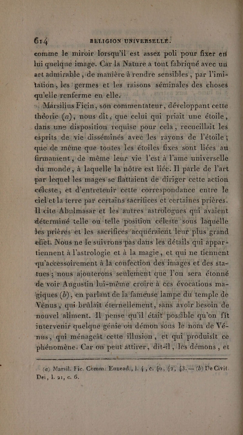 comme le miroir lorsqu'il est assez poli pour fixer ef lui quelque image. Car la Nature à tout fabriqué avec ur ant admirable ;:de manière à rendre sensibles , par l’imi- lation, les germes et les raisons séminales des choses qu’elle:renferme en elles : »: Marsilius Ficin, sôn commentateur, développant cetté théorie (a); nous dit, que celui qui priait une étoile, dans une disposition requise pour cela, recueiïllait les esprits de vie: disséminés avec les rayons de l'étoile; firmament , dé même leur vie l'est à l'ame universelle du monde, à laquelle la nôtre est liée. Il parle de l’art par lequel les mages'se flattaient de diriger cette action céleste, et d'entretenir cétte correspondance entre le cielet la terré par cértains sâcrifices et certaines prières. Hrcite Abulmasaret les autres ‘astrolügues qui avaient déterminé telle ou telle ‘position céleste sous laquelle les prières'et les sacrifices acquéraient leur plus grand effet. Nous ne le suivrons/pas dans lés détails qui appar- tiennent à l'astrologie et à la magie, et qui ne tiennent qu'accessoirement à là confeetion des images et des sta- tues ; nous ajouterons seulement que l’on sera étonné ‘de ‘voir Augustin luimèmé croire à Cés évocalions ma- giques (), en parlant de la‘ fameuse lampe du temple de Vénus / qui brülait éternellément, sans avoir besoin de nouvel ‘aliment. Il pense qu'il ‘était possiblé qu'on fit intérvenir quelque génié où démon sous le nom de Vé- nus, qui ménageat cette illusion , et qui produisit ce phénomène: Car on peut attirer, ditl, lès démons, et Dei, L. 21, « 6. A ms, Tape ge