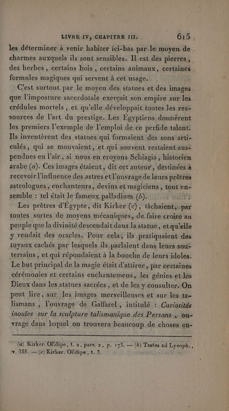 les déterminer à venir habiter ici-bas parle moyen de charmes auxquels ils sont sensibles. Il est des pierres, des herbes , certains boïs , certains animaux, certaines. formules magiques qui servent à cet usage. C'est surtout par le moyen des statues et des images. que l’imposture sacerdotale exerçait son empire sur les crédules mortels , et qu’elle développait toutes les res- sources de l’art du prestige. Les Fgyptiens donnérent les premiers l’exemple de l’emploi de ce perfide talent, Ils inventèrent des statues qui formaient des sons'arti- culés, qui se mouvaient, et qui souvent restaient sus- pendues eu l'air, si nous en croyons Schiagia , historien arabe (a). Ces images étaient, dit cet auteur, déstinées à recevoir l'influence des astres etl’ouvrage de leurs prêtres astrologues ,; enchanteurs, devins et magiciens , tout en- semble : tel était le fameux palladium (4). ÿ Les prêtres d'Égypte, dit Kirker (c), tächaient,:par toutes sortes de moyens mécaniques, de faire croire au peuple que la divinité descendait dans la statue , et qu'elle y rendait des oracles. Pour cela, ils :pratiquaient des tuyaux cachés par lesquels ils parlaient dans leurs sout terrains , et qui répondaïent à la bouche de leurs idoles. Le but principal de la magie était d'attirer, par centaines cérémonies et certains enchantemens, les génies.et.les Dieux dans les statues sacrées , et de les y consulter. On peut lire, sur les images merveilleuses et sur les ta- lismans , l'ouvrage de Gaffarel, intitulé : Curiosités inouïes sur la sculpture talismanique .des Persans. ‘ou- vrage dans lequel on trouvera beaucoup de choses où- (a) Kirker. OFdipe, t. 2, pars. 2, p. 193. — (b) Taëtes ad Lycoph., v. 355. — (c) Kirker. Ofdipe , t. 3. | à