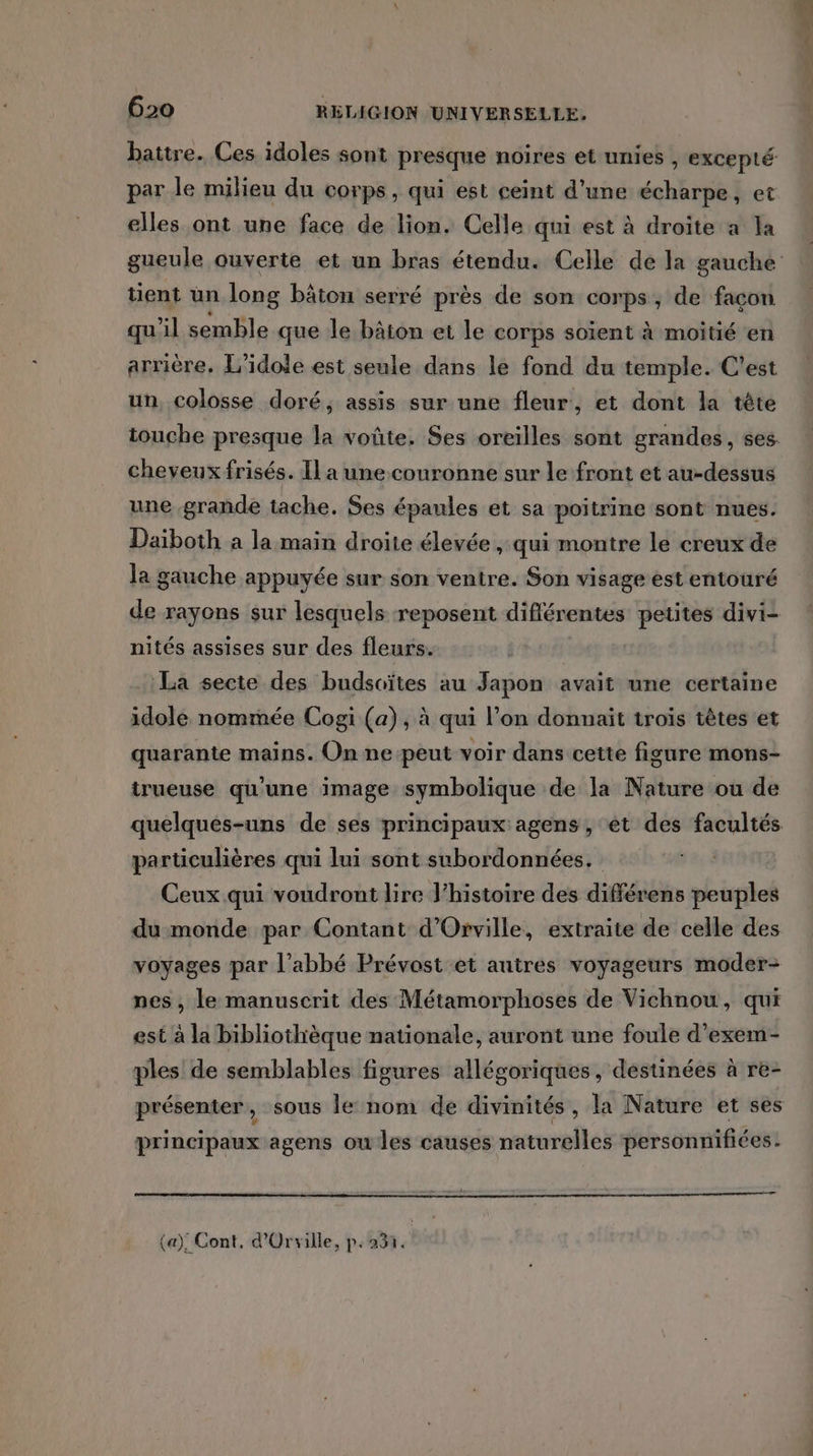 par le milieu du corps, qui est ceint d'une écharpe, et elles ont une face de lion. Celle qui est à droite a la tient un long bâton serré près de son corps; de façon qu'il semble que le bâion et le corps soient à moitié en arrière. L'idole est seule dans le fond du temple. C'est un, colosse doré, assis sur une fleur, et dont la tête cheveux frisés. Il a une. couronne sur le front et au-dessus une grande tache. Ses épaules et sa poitrine sont nues. Daiboth a la main droite élevée, qui montre le creux de la gauche appuyée sur son ventre. Son visage est entouré de rayons sur lesquels reposent différentes petites divi- nités assises sur des fleurs. La secte des budsoïtes au Japon avait une certaine idole nommée Cogi (a), à qui l’on donnait troïs têtes et quarante mains. On ne-peut voir dans cette figure mons- trueuse qu'une image symbolique de la Nature ou de parüculières qui lui sont subordonnées. Ceux qui voudront lire l’histoire des différens peuples du monde par Contant d'Orville, extraite de celle des voyages par l’abbé Prévost et autres voyageurs moder- nes, le manuscrit des Métamorphoses de Vichnou, qui est à la bibliothèque nationale, auront une foule d'exem- ples de semblables figures allégoriques, destinées à re- présenter, sous le nom de divinités, la Nature et ses principaux agens oules causes naturelles personnifiées.