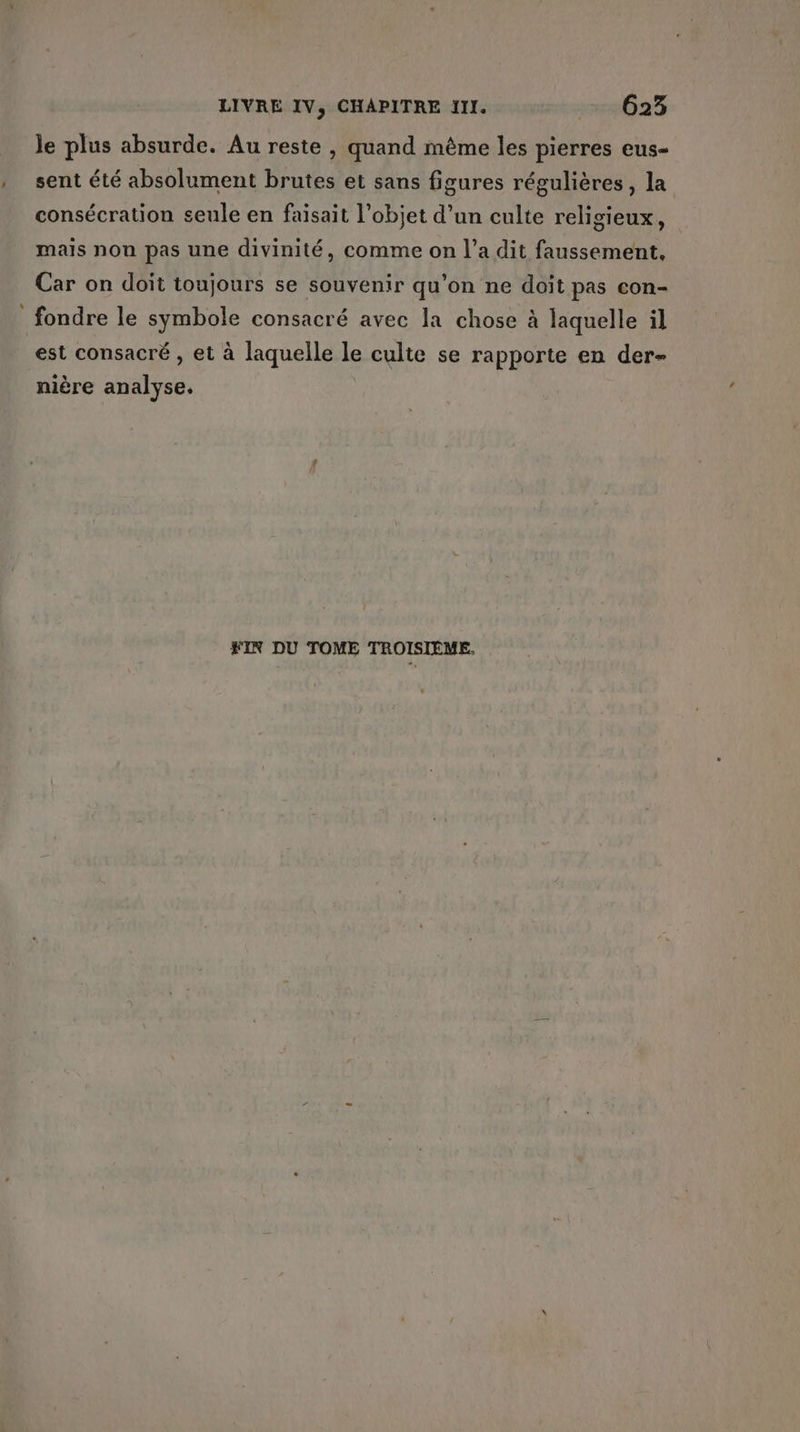 le plus absurde. Au reste , quand même les pierres eus- , sent été absolument brutes et sans figures régulières, la consécration seule en faisait l’objet d’un culte religieux, mais non pas une divinité, comme on l’a dit faussement, Car on doit toujours se souvenir qu’on ne doit pas con- fondre le symbole consacré avec la chose à laquelle il est consacré , et à laquelle le culte se rapporte en der- nière analyse. SIN DU TOME TROISIÈME.