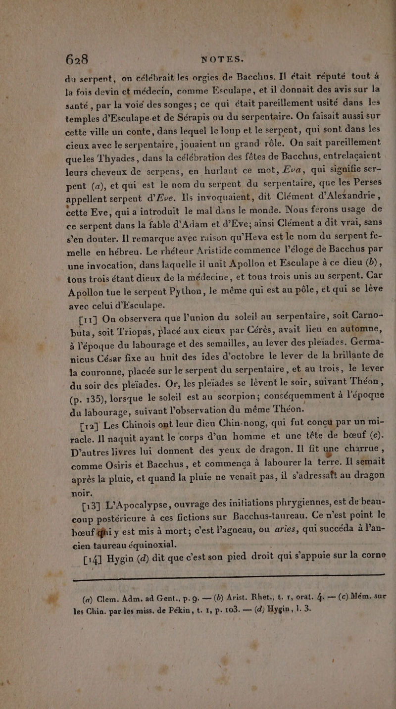 g'h 628 | NOTES. du serpent, on célébrait les orgies de Bacchus. Il était réputé tout à la fois devin et médecin, comme Esculape, et il donnait des avis sur la santé , par la voie des songes ; ce qui était pareïllement usité dans les temples d’Esculape.et de Sérapis ou du serpentaire. On faisait aussisur cette ville un conte, dans lequel le loup et le serpent, qui sont dans les cieux avec le serpentaire, jouaient un grand rôle. On sait pareillement queles Thyades, dans la célébration des fêtes de Bacchus, entrelacaient leurs cheveux de serpens, en hurlaut ce mot, Eva, qui signifie ser- pent (a), et qui est le nom du serpent du serpentaire, que les Perses appellent serpent d’Eve. Ils invoquaient, dit Clément d’Alexandrie, cette Eve, qui a introduit le mal dans le monde. Nous ferons usage de ce serpent dans la fable d'Adam et d’Eve; ainsi Clément a dit vrai, sans s’en douter. Il remarque avec raison qu’Heva est le nom du serpent fe- melle en hébreu. Le rhéteur Aristide commence l’éloge de Bacchus par une invocation, dans laquelle il unit Apollon et Esculape à ce dieu (D), tous trois étant dieux de la médecine, et tous trois unis au serpent. Car Apollon tue le serpent Python, le même qui est au pôle, et qui se lève avec celui d'Esculape. [11] On observera que l'union du soleil au serpentaire, soit Carno- buta, soit L'riopas, placé aux cieux par Cérés, avait lieu en automne, à l'époque du labourage et des semailles, au lever des pleïades. Germa- nicus César fixe au huit des ides d'octobre le lever de la brillante de la couronne, placée sur le serpent du serpentaire, et au trois, le lever du soir des pleïades. Or, les pleïades se lévent le soir, suivant Théon, (p. 135), lorsque le soleil est au scorpion; conséquemment à l’époque du labourage, suivant l'observation du même Théon. [12] Les Chinois ont leur dieu Chin-nong, qui fut conçu par un mi- racle. 11 naquit ayant le corps d’un homme et une tête de bœuf (c). D’autres livres lui donnent des yeux de dragon. LL fit une charrue , comme Osiris et Bacchus, et commenca à labourer la terre. Il semait après la pluie, et quand la pluie ne venait pas, il s’adressaft au dragon noir. [13] L’Apocalypse, ouvrage des initiations phrygiennes, est de beau- coup postérieure à ces fictions sur Bacchus-tanreau. Ce n’est point le bœuf ffhi y est mis à mort; c'est l'agneau, ou aries, qui succéda à l’an- cien taureau équinoxial. [141 Hygin (d) dit que c’est son pied droit qui s'appuie sur la corne Je DR Mae te + 5 gsigNé OSDRORUES dre RARE les Chin. par les miss. de Pékin, t. 1, p- 103. — (d) Hygin, 1. 3. Ds VO T7