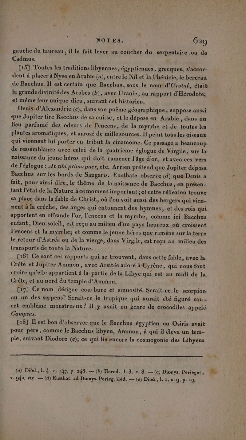 NOTES. G29 gauche du taureau ; il le fait lever au coucher du serpentai'e ou de Cadmus. C15] Toutes les traditions libyennes, égyptiennes, grecques, s'accor- dent à placer à Nyse en Arabie (a), entre le Nil et la Phénicie, le berceau de Bacchus. Il est certain que Bacchus, sous le nom d’'Urotal, était la grandedivinité des Arabes (b), avec De au rapport d'Hérodote; et même leur unique dieu, suivant cet historien. Denis d'Alexandrie (c), dans son poëme géographique, suppose aussi que Jupiter tire Bacchus de sa cuisse, et le dépose en Arabie , dans un. lieu parfumé des odeurs de Re de la myrrhe et de Mules les plantes aromatiques, et arrosé de Le sources. Il peint tous les oiseaux qui viennent lui porter en tribut la cinamome. Ce passage a beaucoup de ressemblance avec celui de la quatrième églogue de Virgile, sur la: naissance du jeune héros qui doit ramener l'âge d’or, et avec ces vers de l'églogue : At tibi prima puer, etc. Arrien prétend que Jupiter déposa Bacchus sur les bords de Sangaris. Eusthate observe (d) que Denis a fait, pour ainsi dire, le théme de la naissance de Bacchus, en présen- tant l’état de la Nature à à ce moment important ;et cette réflexion trouve sa place dans la fable de Christ., où l’on voit aussi des bergers qui vien- nent à la créche, des anges qui entonnent des hymnes, et des rois qui apportent en aide l'or, l'encens et la myrrhe, comme ici Bacchus enfant, Dieu-soleil, est recu au milieu d’un pays heureux où croissent st et la ne, et comme le jeune héros que ramène sur la terre le retour d’Astrée ou de la vierge, dans Virgile, est reçu au milieu des transports de toute la Nature. [161 Ce sont ces rapports qui se trouvent, dans cette fable, avec la Crète et Jupiter Ammon, avec Arsitée adoré à Cyrène, qui nous font croire qu’elle appartient à la, partie de la Libye qui est au midi de la. Crête, et au nord du temple d’Ammon. cet emblème monstrueux? Il y. avait un genre de crocodiles appelé Campsas. [18] Il est bon d’ F4 710 que le Bacchus égyptien ou Osiris avait pour père, comme le Bacchus libyen, Ammon, à qui il éleva un tem- ple, suivant Diodore (e); ce qui lie encore la cosmogonie des Libyens- om (a) Diod., L 4, ec. 147, p. 248. — (Bb) Herod., 1. 3, c. 8. — (c) Dionys. Perieget.