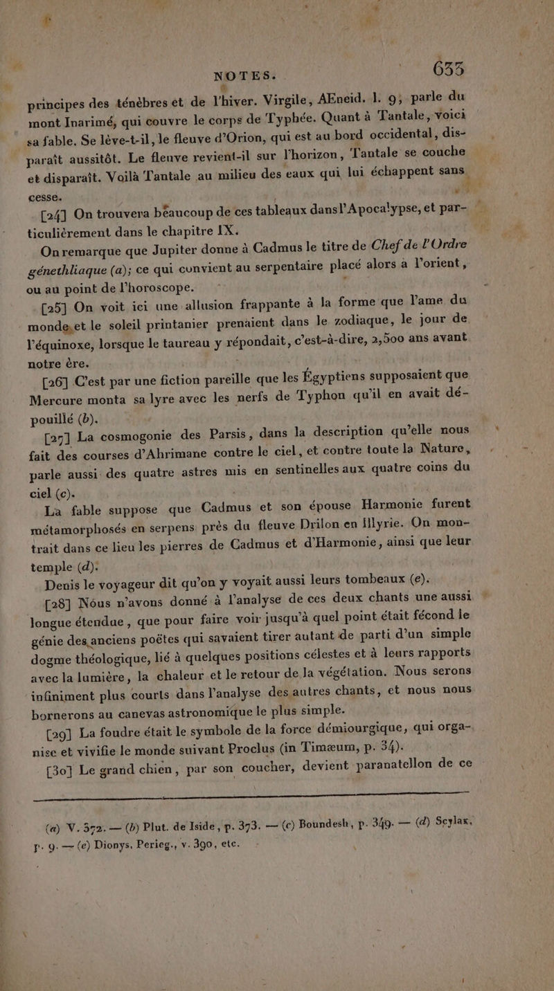 NOTES. 11-6033 # principes des ténèbres et de l'hiver. Virgile, AEneiïd. 1. 9; parle du mont Inarimé, qui couvre le corps de Typhée. Quant à Tantale, voici sa fable. Se lève-t-il, le fleuve d’Orion, qui est au bord occidental , dis- paraît aussitôt. Le fleuve revient-il sur l'horizon , l'antale se couche et disparaît. Voilà Tantale au milieu des eaux qui lui échappent sans cesse. “ [24] On trouvera béaucoup de ces tableaux dansl'Apoca!ypse, et par- ticuliérement dans le chapitre IX. On remarque que Jupiter donne à Cadmus le titre de Chef de l'Ordre génethliaque (a); ce qui convient au serpentaire placé alors à l'orient, ou au point de l’horoscope. : [25] On voit ici une allusion frappante à la forme que l'ame du mondeset le soleil printanier prenäient dans le zodiaque, le jour de l’équinoxe, lorsque le taureau y répondait, c’est-à-dire, 2,500 ans avant notre ère. | S [26] C’est par une fiction pareille que les Égyptiens supposaient que Mercure monta sa lyre avec les nerfs de Typhon qu’il en avait dé- pouillé (b). [25] La cosmogonie des Parsis, dans la description qu’elle nous fait des courses d’Ahrimane contre le ciel, et contre toute la Nature, parle aussi des quatre astres mis en sentinelles aux quatre coins du ciel (c). | La fable suppose que Cadmus et son épouse, Harmonie furent métamorphosés en serpens. près du fleuve Drilon en Hllyrie. On mon- trait dans ce lieu les pierres de Cadmus et d'Harmonie, ainsi que leur temple (d). Denis le voyageur dit qu’on y voyait aussi leurs tombeaux (e). [28] Nôus n'avons donné à l'analyse de ces deux chants une aussi Jongue étendue, que pour faire voir jusqu’à quel point était fécond le génie des anciens poëtes qui savaient tirer autant de parti d’un simple dogme théologique, lié à quelques positions célestes et à leurs rapports avec la lamière, la chaleur et le retour de la végétation. Nous serons infiniment plus courts dans l'analyse des autres chants, et nous nous bornerons au canevas astronomique le plus simple. [29] La foudre était le symbole de la force démiourgique, qui orga- nise et vivifie le monde suivant Proclus (in Timæum, p. 54). [30] Le grand chien, par son coucher, devient paranatellon de ce La ne an) AE RE nn niet ee (a) V. 372. — (b) Plut. de Iside, p. 373. — (c) Boundesh, p. 349. — (d) Seylax. p. 9. — (e) Dionys, Perieg., v. 300, etc. » !