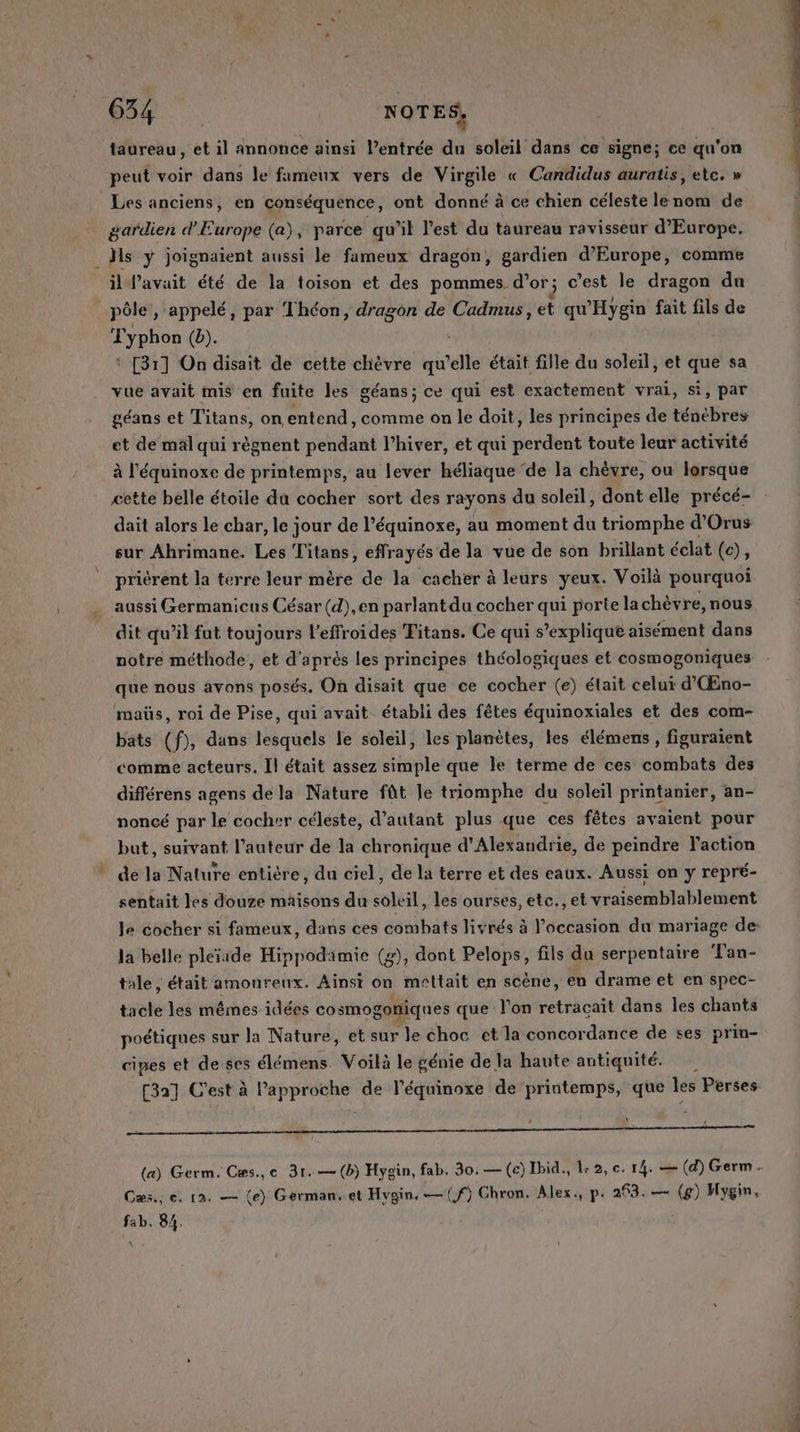 OS NOTES, taureau, et il annonce ainsi l’entrée du soleil dans ce signe; ce qu'on peut voir dans le fameux vers de Virgile « Candidus auratis, etc. » Les anciens, en conséquence, ont donné à ce chien céleste lenom de gardien d'Europe (a), parce qu’il l’est du taureau ravisseur d'Europe. Ms y joignaient aussi le fameux dragon, gardien d'Europe, comme il l'avait été de la toison et des pommes d’or; c’est le dragon du pôle, ‘appelé, par Théon, dragon de Cadmus, et qu'Hygin fait fils de T'yphon (b). ‘ [31] On disait de cette chèvre qu’elle était fille du soleil, et que sa vue avait mis en fuite les géans; ce qui est exactement vrai, si, par géans et Titans, on entend, comme on le doit, les principes de ténèbres et de mal qui règnent pendant l’hiver, et qui perdent toute leur activité à l'équinoxe de printemps, au lever héliaque ‘de la chèvre, ou lersque dait alors le char, le jour de l’équinoxe, au moment du triomphe d'Orus sur Ahrimane. Les Titans, effrayés de la vue de son brillant éclat (c), priérent la terre leur mère de la cacher à leurs yeux. Voilà pourquoi aussi Germanicus César (d),en parlantda cocher qui porte lachèvre, nous dit qu’il fut toujours l’effroides Titans. Ce qui s’explique aisément dans notre méthode, et d’après les principes théologiques et cosmogoniques que nous avons posés. On disait que ce cocher (e) était celuï d'Œno- maüs, roi de Pise, qui avait établi des fêtes équinoxiales et des com- bats (f), dans lesquels le soleil, les planètes, les élémens, figuraient comme acteurs. Il était assez simple que le terme de ces combats des différens agens dela Nature fût le triomphe du soleil printanier, an- noncé par le cocher céleste, d'autant plus que ces fêtes avaient pour but, suivant l’auteur de la chronique d'Alexandrie, de peindre laction * dela Nature entière, du ciel, de la terre et des eaux. Aussi on y repré- sentait les douze maisons du soleil, les ourses, etc., et vraisemblablement la belle pleïade Hippodamie (z), dont Pelops, fils du serpentaire Tan- tale, était amoureux. Ainsi on mettait en scène, en drame et en spec- tacle les mêmes idées cosmogoniques que l'on retraçait dans les chants poétiques sur la Nature, et sur le choc et la concordance de ses prin- cipes et de ses élémens. Voilà le génie de la haute antiquité. [32] C'est à l’approche de l’équinoxe de printemps, que les Perses RS ONE | RE RE EE Cæs., e. 12. — (e) German, et Hygin,—(f) Chron. Alex., p. 263. — (g) Hygin, fab. 84. nes ne