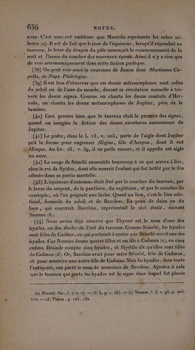 uoxe. C’est sous cet embléme que Macrobe représente les orbes ce- lestes (a). Il est de fait que le jour de l’équinoxe, lorsqu'il répondait au taureau, le lever du dragon du pôle annoncait le commencement de Ja nuit et l'heure du coucher des nouveaux époux. Ainsi il n’y a rien que de vrai astronomiquement dans cette fiction poétique. [38] On peut voir aussi la couronne de Junon dans Martianus Ca- pella, de Nupt. Philologiæ. [39] ILest bon d’observer que ces douze métamorphoses sont celles du soleil ou de l’ame du monde, durant sa révolution annuelle à tra- vers les douze signes. Comme on chanta les douze combats d’Her- cule, on chanta les douze métamorphoses de Jupiter, père de la lumière. [40] Ceci prouve bien que le taureau était le premier des signes, quand on imagina la fiction des douze aventures amoureuses de Jupiter. , [41] Le poëte, dans le 1. 13, v. 203, ‘parle de l'aigle dont Jupiter prit la forme pour engrosser Aide fille d’Asopus, dont il eut « AFaque. Au liv. 16, v. 59, il en parle encore, et il appelle cet aigle uu astre. [42] Le songe de Sémélé ressemble beaucoup à ce qui arriva à Isis, chez le roi de Byblos, dont elle nourrit enfant qui fut brûlé par le feu céleste dans sa partie mortelle. [43] L’équinoxe d'automne était fixé par le coucher du taureau, par le lever:du serpent, de la panthère, du sagittaire, et par le coucher de - cassiopée, où l’on peignait une biche. Quant au lion, c’est le lion sols- ticial, domicile du soleil et de Bacchus. La peau de daim où du faon , qui couvrait Bacchus, représentait le ciel étoilé, suivant Nonnus (b). | [441 Nous avons déjà observé que Thyoné est le nom Cr des hyades, ou des étoiles de l’œil du taureau. Comme Sémélé, les hyades sont fiiles de Cadmus, ce qui porterait à croire que Sémélé serait une des hyades. Car Nonnus donne quatre filles et un.fils à Cadmus (c), ou cinq enfans. Hésiode compte cinq hyades , et Myrtile dit qu’elles sont filles de Cadmas (d). Or, Bacchus avait pour mère Sémélé, fille de Cadmus, et pour nourrice une autre fille de Cadmus. Mais les hyades, dans toute l'antiquité, ont porté le nom de nourrices de Bacchus. Ajoutez à cela que le taureau qui porte les hyades est le signe dans lequel fut placée \ (a) Macrob. Sat, 1. 1, ec. 27. —(b) L. 9, v. 185. — (c) Nonnus, L. 5, v. 95,p: 20,