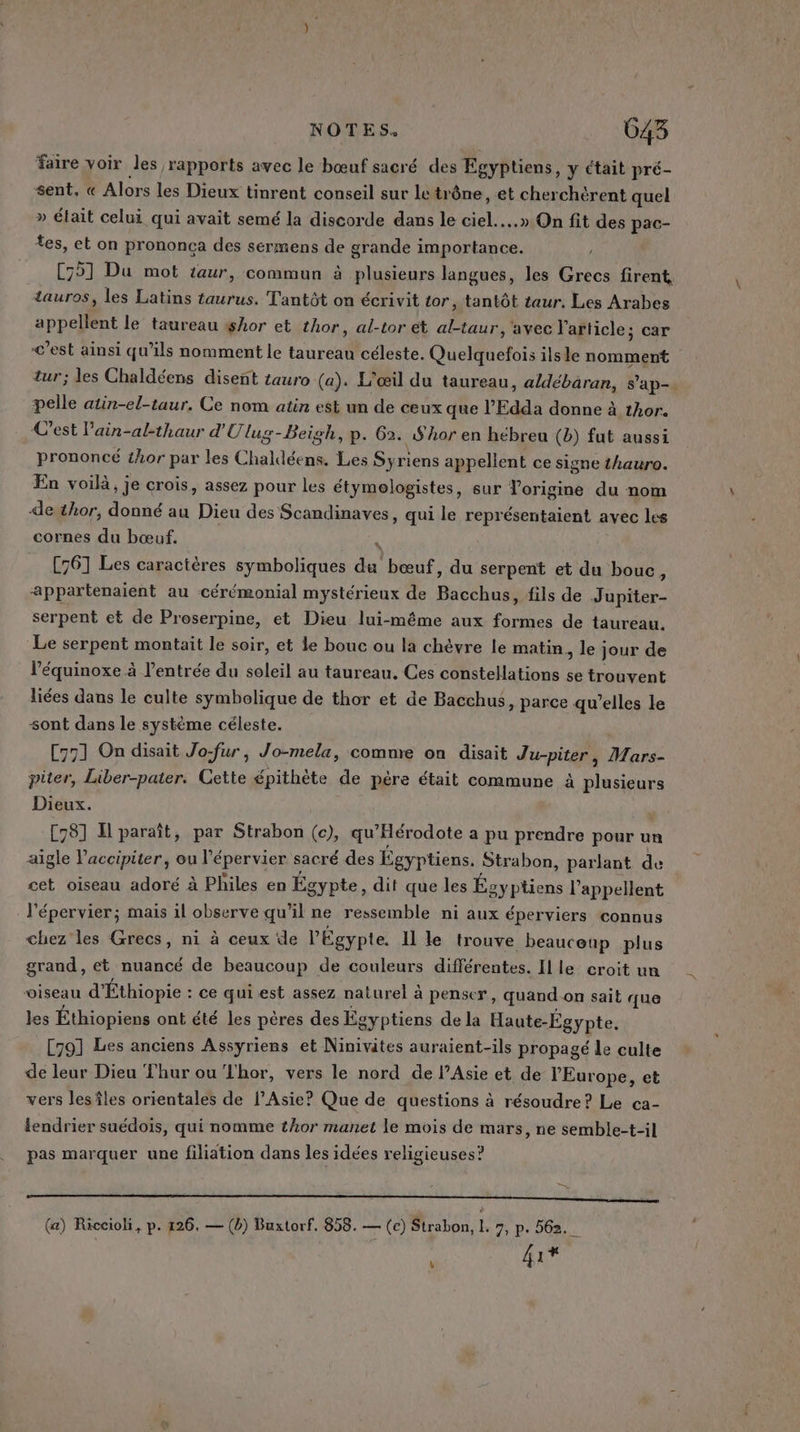 NOTES. 043 faire voir les rapports avec le bœuf sacré des Egyptiens, y ctait pré- sent, « Alors les Dieux tinrent conseil sur le trône, et cherchèrent quel » élait celui qui avait semé la discorde dans le ciel...» On fit des pac- tes, et on prononca des sermens de grande importance. C75]1 Du mot taur, commun à plusieurs langues, les Grecs firent tauros, les Latins taurus. Tantôt on écrivit tor, tantôt taur. Les Arabes appellent le taureau shor et thor, al-tor ét al-taur, avec l'article; car &lt;’est ainsi qu’ils nomment le taureau céleste. Quelquefois ils le nomment tur; les Chaldéens disent tauro (a). L'œil du taureau, aldébaran, s’ap-. pelle atin-el-taur. Ce nom atin est un de ceux que l’Edda donne à tAor. C’est lain-al-thaur d'Ulug-Beigh, p. 62. $Aor en hébreu (b) fut aussi prononcé thor par les Chaldéens. Les Syriens appellent ce signe thauro. En voilà, je crois, assez pour les étymologistes, sur Vorigine du nom de thor, donné au Dieu des Scandinaves, qui le représentaient avec les cornes du bœuf. à [761 Les caractères symboliques du bœuf, du serpent et du bouc : appartenaient au cérémonial mystérieux de Bacchus, fils de Jupiter- serpent et de Proserpine, et Dieu lui-même aux formes de taureau. Le serpent montait le soir, et le bouc ou la chèvre le matin, le jour de l’équinoxe à l'entrée du soleil au taureau. Ces constellations se trouvent liées dans le culte symbolique de thor et de Bacchus, parce qu’elles le sont dans le système céleste. C771 On disait Jo-fur, Jo-mela, comnre on disait Ju-piter, Mars- piter, Liber-pater. Cette épithète de père était commune à plusieurs Dieux. | C8] Il paraît, par Strabon (c), qu'Hérodote a pu prendre pour un aigle Vaccipiter, ou l'épervier sacré des Égyptiens. Strabon, parlant de cet oiseau adoré à Philes en Égypte , dit que les Égyptiens l’appellent l’épervier; mais il observe qu’il ne ressemble ni aux éperviers connus chez les Grecs, ni à ceux de l'Egypte. Il le trouve beauceup plus grand, et nuancé de beaucoup de couleurs différentes. Il le croit un oiseau d'Éthiopie : ce quiest assez naturel à penser, quand on sait que les Éthiopiens ont été les pères des Égyptiens de la Haute-Égypte. [79] Les anciens Assyriens et Ninivites auraient-ils propagé le culte de leur Dieu Thur ou L'hor, vers le nord de l’Asie et de l’Europe, et vers lesîles orientales de l’Asie? Que de questions à résoudre? Le ca- lendrier suédois, qui nomme thor manet le mois de mars, ne semble-t-il pas marquer une filiation dans les idées religieuses? (a) Riccioli, p. 126. — (b) Buxtorf. 858. — (c) Strabon, L. 7, p. 562. fix