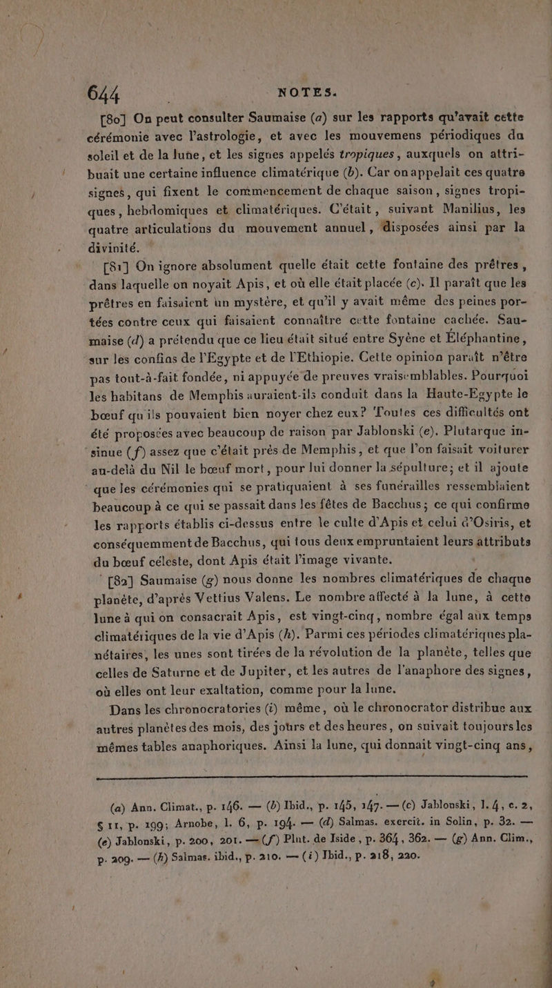 [8o] On peut consulter Saumaise (a) sur les rapports qu'avait cette cérémonie avec l'astrologie, et avec les mouvemens périodiques da soleil et de la lune, et les signes appelés tropiques, auxquels on attri- buait une certaine influence climatérique (b). Car on appelait ces quatre signes, qui fixent le commencement de chaque saison, signes tropi- ques , hebdomiques et climatériques. C'était, suivant Manilius, les quatre articulations du mouvement annuel, disposées ainsi par la divinité. © [Sr] On ignore absolument quelle était cette fontaine des prêtres, dans laquelle on noyait Apis, et où elle était placée (c). Il paraît que les prêtres en faisaient un mystère, et qu’il y avait même des peines por- tées contre ceux qui faisaient connaître cette fontaine cachée. Sau- maise (d) a prétendu que ce lieu était situé entre Syène et Éléphantine, sur les confias de l'Egypte et de l'Ethiopie. Cette opinion paraît n’être pas tout-à-fait fondée, ni appuyée de preuves vraisemblables. Pourquoi les habitans de Memphis auraient-ils conduit dans la Haute-Egypte le bœuf qu'ils pouvaient bien noyer chez eux? Toutes ces difficultés ont été proposées avec beaucoup de raison par Jablonski (e). Plutarque in- sinue (f) assez que c'était prés de Memphis, et que l’on faisait voiturer au-delà du Nil le bœuf mort, pour lui donner la sépulture; et il ajoute ‘ que les cérémonies qui se pratiquaient à ses funérailles ressembiaïent beaucoup à ce qui se passait dans les fêtes de Bacchus; ce qui confirme les rapports établis ci-dessus entre Île culte d'Apis et celui &amp;’Osiris, et conséquemment de Bacchus, qui tous deux empruntaient leurs attributs du bœuf céleste, dont Apis était l’image vivante. : [82] Saumaise (g) nous donne les nombres climatériques de chaque planète, d’après Vettius Valens. Le nombre affecté à la lune, à cette lune à qui on consacrait Apis, est vingt-cinq, nombre égal aux temps climatériques de la vie d’Apis (h). Parmi ces périodes climatériques pla- nétaires, les unes sont tirées de la révolution de la planète, telles que celles de Saturne et de Jupiter, et les autres de l'anaphore des signes, où elles ont leur exaltation, comme pour la lune. Dans les chronocratories (i) même, où le chronocrator distribue aux autres planètes des mois, des jours et des heures, on suivait toujoursles mêmes tables anaphoriques. Ainsi la lune, qui donnait vingt-cinq ans, qq (a) Ann. Climat., p. 146. — (8) Ibid., p. 145, 147. — (c) Jablonski, 1.4,c.2, S 11, p. 199; Arnobe, 1. 6, p. 194. — (d) Salmas. exercit. in Solin, p. 32. — (e) Jablonski, p. 200, 201. —(f°) Plut. de Iside , p. 364, 362. — (g) Ann. Clim., p. 209. — (4) Salmas. ibid., p. 210. — (i) Ibid., p. 218, 220.