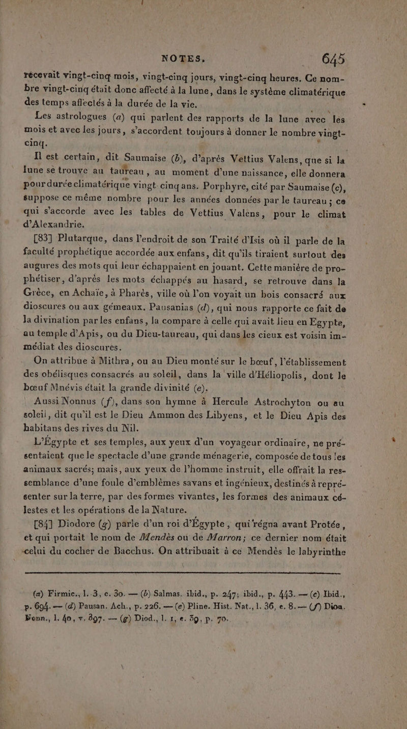 récevait vingt-cinq mois, vingt-cinq jours, vingt-cinq heures, Ce nom- bre vingt-cinq était donc affecté à la lune, dans le système climatérique des temps affectés à la durée de la vie. De AE Les astrologues (a) qui parlent des rapports de la lune avec les mois et avec les jours, s’accordent toujours à donner le nombre vingt- cinq. I est certain, dit Saumaise (b), d’après Vettius Valens, que si la lune se trouve au taureau » au moment d’une naissance, elle donnera. pour durée climatérique vingt cinqans. Porphyre, cité par Saumaise (c), suppose ce même nombre pour les années données par le taureau ; ce qui s'accorde avec les tables de Vettius Valens, pour le climat d'Alexandrie, [83] Plutarque, dans l'endroit de son Traité d'Isis où il parle de la faculté prophétique accordée aux enfans, dit qu'ils tiraient surtout des augures des mots qui leur échappaient en jouant. Cette manière de pro- phétiser, d’après les mots échappés au hasard, se retrouve dans la Grèce, en Achaïe, à Pharès, ville où l’on voyait un bois consacré aux dioscures ou aux gémeaux. Pausanias (d), qui nous rapporte ce fait de la divination par les enfans, la compare à celle qui avait lieu en Egypte, au temple d’Apis, ou du Dieu-taureau, qui dans les cieux est voisin im- médiat des dioscures. On attribue à Mithra, ou au Dieu monté sur le bœuf, l'établissement des obélisques consacrés au soleil, dans la ville d'Héliopolis, dont le bœuf Mnévis était la grande divinité (e). Aussi Nonnus (f), dans son hymne à Hercule Astrochyton ou au soleil, dit qu’il est le Dieu Ammon des Libyens, et le Dieu Apis des babitans des rives du Nil. L’Égypte et ses temples, aux yeux d’un voyageur ordinaire, ne pre- sentaient que le spectacle d’une grande ménagerie, composée de tous les animaux sacrés; mais, aux yeux de l’homme instruit, elle offrait la res- semblance d’une foule d’emblèmes savans et ingénieux, destinés àrepré- senter sur la terre, par des formes vivantes, les formes des animaux cé- lestes et les opérations de la Nature. [841 Diodore (z) parle d’un roi d'Égypte &gt;» qui régna avant Protée, et qui portait le nom de Hendès où de Marron ; ce dernier nom était celui du cocher de Bacchus. On attribuait à ce Mendès le labyrinthe (a) Firmic., 1.3, ce. 30. — (6) Salmas. ibid., p. 247; ibid., p. 443. — (e) Ibid, p. 694. — (d) Pausan. Ach., p.226. —(e) Pline. Hist. Nat., 1. 36, e. 8.— () Dion. Fonn., L 40, v. 897. — (g) Diod., |, 1, e. 39, p. 70. se