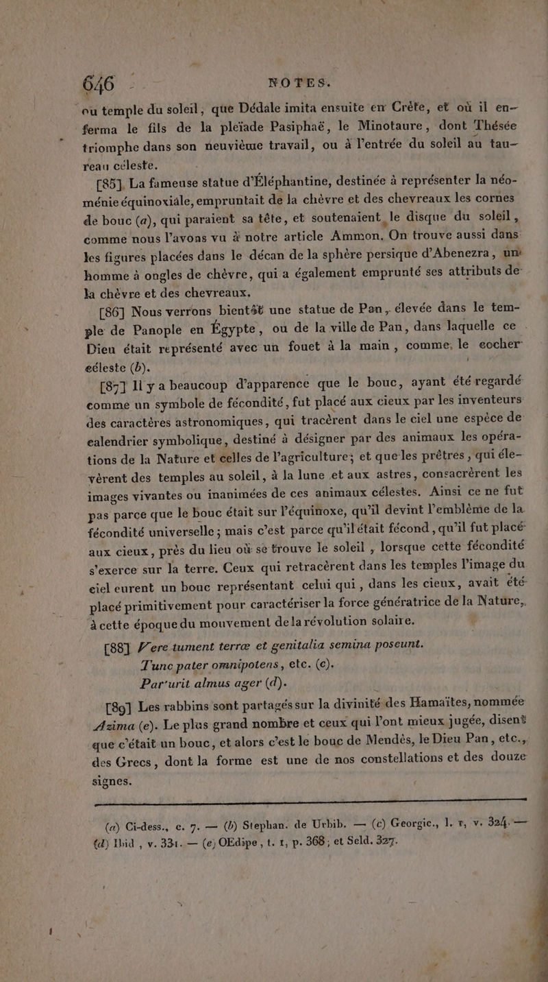 ‘ou temple du soleil, que Dédale imita ensuite em Crète, et où il en- ferma le fils de la pleïade Pasiphaë, le Minotaure, dont Thésée triomphe dans son neuvième travail, ou à l'entrée du soleil au tau— reau céleste. [85]. La fameuse statue d'Éléphantine, destinée à représenter la néo- ménie équinoxiäle, empruntait de la chèvre et des chevreaux les cornes de bouc (a), qui paraient sa tête, et soutenaient le disque du soleil , comme nous l'avons vu à notre article Ammon. On trouve aussi dans: les figures placées dans le décan de la sphère persique d'Abenezra, un: homme à ongles de chèvre, qui a également emprunté ses attributs de- la chèvre et des chevreaux. [86] Nous verrons bientét une statue de Pan, élevée dans le tem- ple de Panople en Égypte, ou de la ville de Pan, dans laquelle ce Dieu était représenté avec un fouet à la main, comme, le eocher eéleste (b). [871 1l y a beaucoup d'apparence que le bouc, ayant été regardé comme un symbole de fécondité, fut placé aux cieux par les inventeurs des caractères astronomiques, qui tracèrent dans le ciel une espèce de ealendrier symbolique, destiné à désigner par des animaux les opéra- tions de la Nature et celles de l’agriculture; et quelles prêtres ; qui éle- vérent des temples au soleil, à la lune et aux astres, consacrèrent les images vivantes ou inanimées de ces animaux célestes. Ainsi ce ne fut pas parce que le bouc était sur l'équinoxe, qu’il devint l'emblème de la fécondité universelle ; mais c’est parce qu’ilétait fécond , qu’il fut placé: aux cieux, près du lieu où se trouve le soleil , lorsque cette fécondité s'exerce sur la terre. Ceux qui retracèrent dans les temples l’image du ciel eurent un bouc représentant celui qui, dans les cieux, avait été placé primitivement pour caractériser la force génératrice de la Nature, à cette époque du mouvement delarévolution solaire. [881 ere tument terræ et genitalia semina poseunt. Tunc pater omnipotens, etc. (c). Par'urit almus ager (d). [80] Les rabbins sont partagés sur la divinité des Hamaïtes, nommée Azima (e). Le plas grand nombre et ceux qui l'ont mieux jugée, disent que c'était un bouc, et alors c’est le bouc de Mendès, le Dieu Pan, etc., des Grecs, dont la forme est une de nos constellations et des douze signes. f mo (a) Ci-dess., ce. 7. — (b) Stephan. de Urbib. — (c) Georgic., 1. r, v. 324 — {dj Ibid , v. 331. — (e) OEdipe , t. 1, p. 368 ; et Seld. 327.