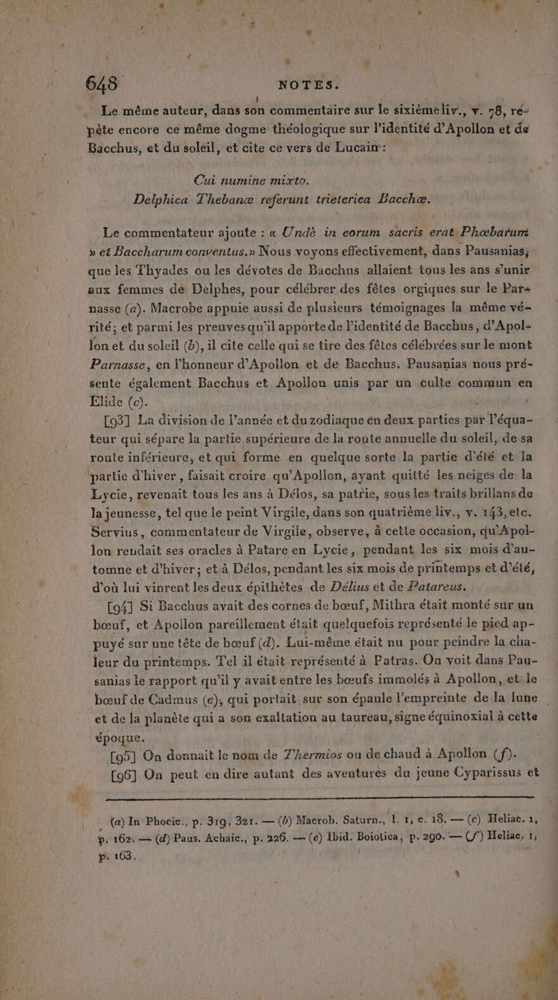 I | -. Le même auteur, dans son commentaire sur le sixième neliv., v . 78, ré&lt; pète encore ce même dogme théologique sur l'identité d’Apollon et de Bacchus, et du soleil, et cite ce vers de Lucain: Cui numine mixto. Delphica Thebanæ referunt trieterica Baccheæ. Le commentateur ajoute : « Urdè in eorum sacris erat\ Phœbaruré » et Baccharum conventus.» Nous voyons effectivement, dans Pausanias;, que les Thyades ou les dévotes de Bacchus allaient tous les ans s’unir aux femmes de Delphes, pour célébrer des fêtes orgiques sur le Par nasse (a). Macrobe appuie aussi de plusieurs témoignages la même vé- rité; et parmi les preuvesqu'il apporte de l’identité de Bacchus, d’Apol- lon et du soleil (b), il cite celle qui se tire des fêtes célébrées surle mont Parnasse, en l'honneur d’Apollon et de Bacchus. Pausanias nous pré- sente également Bacchus et. ou unis par un culte commun en Élide (ce). ; [931 La division de l’année et du zodiaque én deux parties par l’équa- teur qui sépare la partie supérieure de la route annuelle du soleil, de sa route inférieure, et qui forme en quelque sorte la partie d'été et Ja ‘partie d'hiver, faisait croire qu’Apollon, ayant quitté les neiges de la Lycie, revenait tous les ans à Délos, sa patrie, sous les traits brillans de la jeunesse, tel que le peint Virgile, dans son quatrième liv., v. 143,etc. Servius, commentateur de Virgile, observe, à cette occasion, qu’Apol- lon rendait ses oracles à Patare en Lycie, pendant les six mois d’au- tomne et d'hiver; et.à Délos, pendant les six mois de printemps et d'été, d’où lui vinrent les deux épithètes de Délius et de Patareus. C4] Si Bacchus avait des cornes de bœuf, Mithra était monté sur un bœuf, et Apollon pareillement était quelquefois représenté le pied ap- puyé sur une tête de bœuf (d). Lui-même était nu pour peindre la cha- leur du printemps. Tel il était représenté à Patras. On voit dans Pau- sanias le rapport qu’il y avait entre les bœufs immolés à Apollon, et. le bœuf de Cadmus (e), qui portait sur son épaule l'empreinte de la lune et de la planète qui a son exaltation au taureau, signe équinoxial à cette ‘époque. [951 On donnait le nom de T'hermios ou de chaud à Apollon (f). [961 On peut en dire autant des aventures du jeune Cyparissus et {a) In Phocic., p. 319, 321. — (b) Macrob. Saturn. L'Ue 18: — (c) Heliaë. 1, p. 162: — (d) Paus. Achaic., p. 226. — (e) Ibid. ot p. 290. — (f°) Heliac: 1 p: 103.