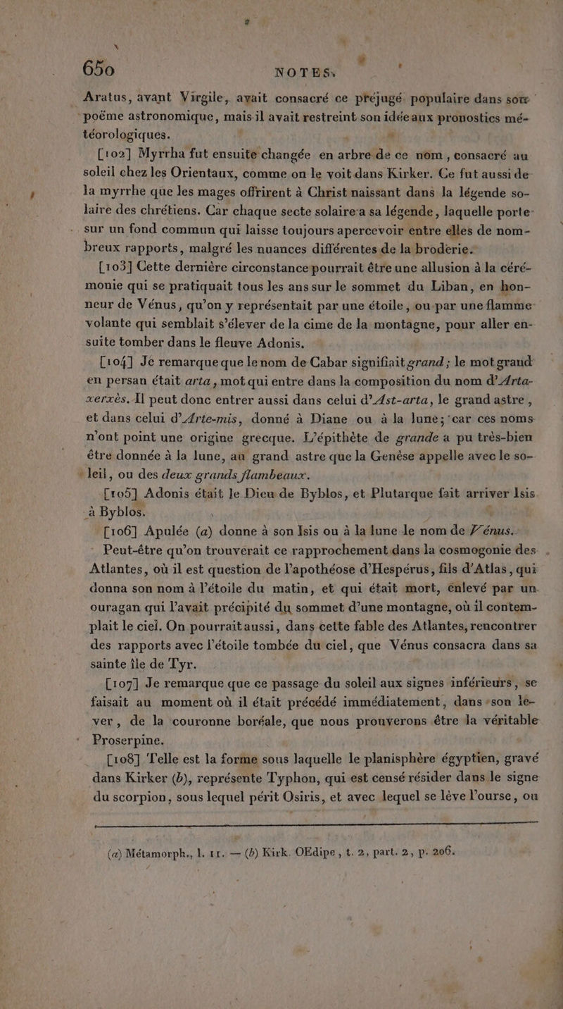 2 \ » (1 NN NOTES. &lt; téorologiques. . Cio2] Myrrha fut ensuite changée en RAS de ce nom , consacré au soleil chez les Orientaux, comme on le voit dans Kirker. Ce fut aussi de la myrrhe que les mages offrirent à Christ naissant dans la légende so- sur un fond commun qui laisse toujours apercevoir entre elles de nom- breux rapports, malgré les nuances différentes de la broderie. [103] Cette dernière circonstance pourrait être une allusion à la céré- monie qui se pratiquait tous les ans sur le sommet du Liban, en hon- volante qui semblait s'élever de la cime de la montagne, pour aller en- suite tomber dans le fleuve Adonis. en persan était arta, mot qui entre dans la composition du nom d’Arta- xerxès.Æ{l peut donc entrer aussi dans celui d’ÆAst-arta, le grand astre, n'ont point une origine grecque. L’épithète de grande a pu très-bien Ab, # \ 1] être donnée à la lune, au grand astre que la Genèse appelle avec le so- leil, ou des deux grands flambeaux. Croÿ] Adonis était Je Dieu de Byblos, et Plutarque fait arriver Isis [106] Apulée (a) donne à son Isis ou à la lune le nom de Fréngist Peut-être qu’on trouverait ce rapprochement.dans la cosmogonie des Atlantes, où il est question de l’apothéose d’'Hespérus, fils d’Atlas, qui ouragan qui l'avait précipité du sommet d’une montagne, où 1l contem- des rapports avec l'étoile tombée du ciel, que Vénus consacra dans sa sainte île de Tyr. Ci07] Je remarque que ce passage du soleil aux signes inférieurs, se faisait au moment où il était précédé immédiatement, dans son ie- ver, de la couronne boréale, que nous prouverons être la véritable Proserpine. [108] Telle est la forme sous laquelle le planisphère égyptien, gravé dans Kirker (b), représente Typhon, qui est censé résider dans le signe du scorpion, sous lequel périt Osiris, et avec lequel se lève l’ourse, ou a