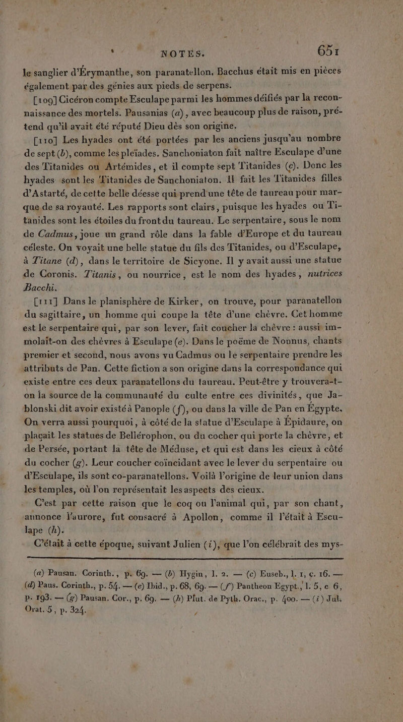 ‘2. NOTES: G5x le sanglier d'Érymanthe, son paranatellon. Bacchus était mis en pièces également par des génies aux pieds de serpens. + [109] Cicéron compte Esculape parmi les hommes déifiés par la recon- naissance des mortels. Pausanias (a), avec beaucoup plus de raison, pré- tend qu’il avait été réputé Dieu dès son origine. [10] Les hyades ont été portées par les anciens jusqu’au nombre de sept (b), comme les pleïades. Sanchoniaton fait naître Esculape d’une des Titanides où Artémides, et il compte sept Titanides (c). Donc les hyades sont les ‘Fitanides de Sanchoniaton. Il fait les l'itanides filles d’Astarté, de cette belle déesse qui prend une tête de taureau pour mar- que de sa royauté. Les rapports sont clairs, puisque les hyades où Ti- tanides sont les étoiles du front du taureau. Le serpentaire, sous le nom de Cadmus, joue un grand rôle dans la fable d'Europe et du taureau céleste. On voyait une belle statue du fils des Titanides, ou d’Esculape, à Titane (d), dans le territoire de Sicyone. Il y avait aussi une statue de Coronis. T'ianis, ou nourrice, est le nom des hyades, nutrices Baccli. Crix] Dans le planisphère de Kirker, on trouve, pour paranatellon du sagittaire, un homme qui coupe la tête d’une chèvre. Cet homme est Le serpentaire qui, par son lever, fait coucher la chèvre : aussi im- molaït-on des chèvres à Esculape (e). Dans le poëme de Noonus, chants premier et second, nous avons yu Cadmus ou le serpentaire prendre les attributs de Pan. Cette fiction a son origine dans la correspondance qui existe entre ces deux paramatellons du taureau. Peut-être y trouvera-t- on ja source de la communauté du culte entre ces divinités, que Ja- blonski dit avoir existé à Panople (f), ou dans la ville de Pan en Égypte, On verra aussi pourquoi, à côté de la statue d’Esculape à Épidaure, on placait les statues de Beliérophon, ou du cocher qui porte la chèvre, et de Persée, portant la tête de Méduse, et qui est dans les cieux à côté du cocher (g). Leur coucher coïncidant avec le lever du serpentaire ou d’Esculape, ils sont co-paranatellons. Voilà l’origine de leur union dans les‘temples, où l’on représentait les aspects des cieux. C'est par cette raison que le coq ou l'animal qui, par son chant, annonce l'aurore, fut consacré à Apollon, comme il l'était à Escu- lape (k). C'était à cette époque, suivant Julien (1), que l’on célébrait des mys- (a) Pausan. Corinth., p. 69. — (b) Hygin, 1. 2. — (c) Euseb., 1. 1, C. 16. — (d) Paus. Corinth., p. 54. — (e) Ibid., p.68, 69.— (f) Pantheon Egypt, L. 5, e 6, P: 193. — (2) Pausan. Cor. p. 69. — (A) Plut. de Pyth. Orac., p. 400. — (à) Juk LA