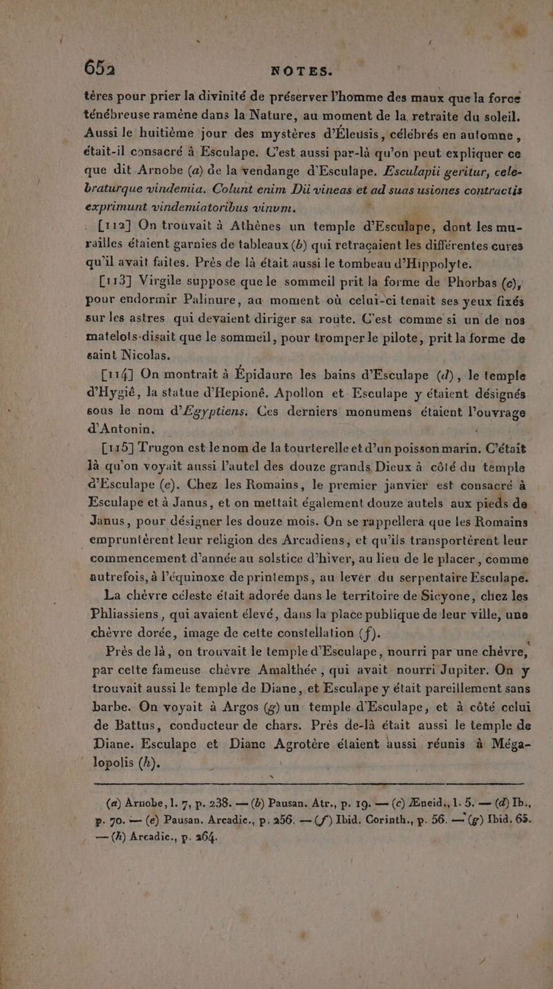 tères pour prier la divinité de préserver l’homme des maux que la force ténébreuse ramène dans la Nature, au moment de la retraite du soleil. Aussi le huitième jour des mystères d'Éleusis, célébrés en automne, était-il consacré à Esculape. Cest aussi par-là qu’on peut expliquer ce que dit Arnobe (a) de la vendange d'Esculape. Esculapii geritur, cele- braturque vindemia. Colunt enim Dii vineas et ad suas usiones contractis exprimunt vindemiatoribus vinum. ; à . [1127] On trouvait à Athènes un temple d’Esculape, dont les mu- railles étaient garnies de tableaux (b) qui retraçaient les différentes cures qu'il avait faites. Près de là était aussi le tombeau d’Hippolyte. Ci15] Virgile suppose que le sommeil prit la forme de Phorbas (c), pour endormir Palinure, aa moment où celui-ci tenait ses yeux fixés sur les astres qui devaient diriger sa route, C’est comme si un de nos matelols-disait que le sommeil, pour tromper le pilote, prit la forme de saint Nicolas. [114] On montrait à Épidaure les bains d’Esculape (d), le temple d'Hygié, la statue d'Hepioné. Apollon et Esculape y étaient désignés sous le nom d’Egyptiens. Ces derniers monumens étaient l'ouvrage d’Antonin. [115] Trugon est le nom de la tourterelle et d’un poisson marin, C'était là qu’on voyait aussi l’autel des douze grands Dieux à côté du temple &amp;’Esculape (e). Chez les Romains, le premier janvier est consacré à Esculape et à Janus, et on mettait également douze autels aux pieds de Janus, pour désigner les douze mois. On se rappellera que les Romains empruntérent leur religion des Arcadiens, et qu’ils transportérent leur | commencement d’année au solstice d’hiver, au lieu de le placer, comme autrefois, à l’équinoxe de printemps, au levér du serpentaire Esculape. La chèvre céleste était adorée dans le territoire de Sicyone, chez les Phliassiens, qui avaient élevé, dans la place publique de leur ville, une chèvre dorée, image de cette constellation (f). ; Près de là, on trouvait le temple d'Esculape, nourri par une chévre, par celte fameuse chèvre Amalthée , qui avait nourri Jupiter. On y trouvait aussi le temple de Diane, .et Esculape y était pareillement sans barbe. On voyait à Argos (g) un temple d'Esculape, et à côté celui de Battus, conducteur de chars. Près de-là était aussi le temple de Diane. Esculape et Diane Agrotére élaient aussi réunis à Méga- lopolis (A). - x (a) Arnobe, 1. 7, p. 238. — (b) Pausan. Atr., p. 19. — (c) Æneid,, L. 5. — (d) Ib., p. 70. — (e) Pausan. Arcadic., p, 256. —(f) Ibid. Corinth., p. 56. — (g) Ibid. 65. — (A) Arcadic., p. 264.