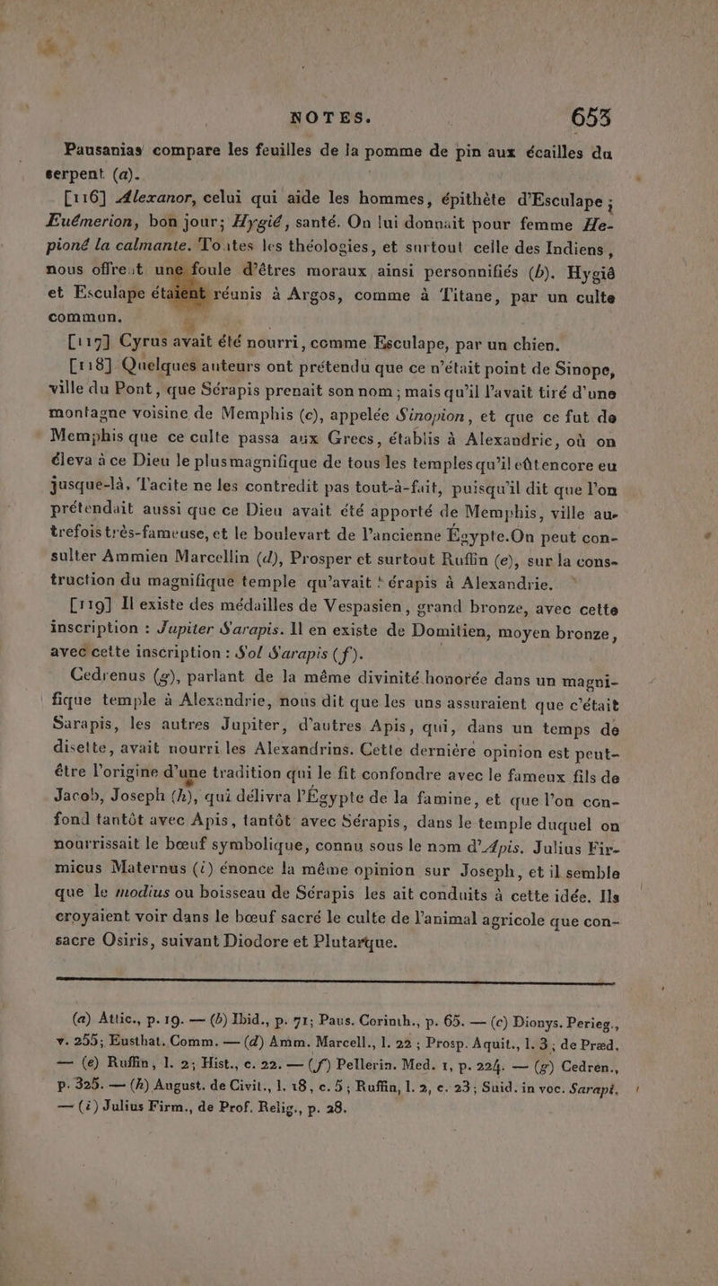 Pausanias compare les feuilles de la Pr de pin aux écailles da serpent (a). [116] {lexanor, celui qui aide les hommes, épithète d'Esculape ; ÆEuémerion, bon jour; Hygié, santé. On lui donnait pour femme Ha pioné la calmante. Toutes les théologies, et surtout celle des Indiens nous offreit unefoule d’êtres moraux ainsi personnifiés (b). Hygié et Esculape étaï 4 réunis à Argos, comme à Titane, par un culte commun. me | Ci19] Cyrus avait été nourri, comme Esculape, par un chien. [118] Quelques auteurs ont prétendu que ce n’était point de Sinope, ville du Pont, que Sérapis prenait son nom ; mais qu’il l'avait tiré d'une montagne voisine de Memphis (c), appelée SD et que ce fut de Memphis que ce culte passa aux Grecs, établis à Alexandrie, où on éleva à ce Dieu le plusmagnifique de tous les temples qu’il drame eu jusque-là, Tacite ne les contredit pas tout-à-fait, puisqu'il dit que l’on prétendait aussi que ce Dieu avait été apporté de Memphis, ville au. trefois très-fameuse, et le boulevart de l’ancienne Égypte. On peut con- sulter Ammien Marcellin (d), Prosper et surtout Ruflin (e), sur la cons- truction du magnifique temple qu’avait ! érapis à Alexandrie. Cr19] Il existe des médailles de Vespasien, grand bronze, avec cette inscription : Jupiter S'arapis. Il en existe de Domitiéa) moyen bronze, avec cette inscription : S'o/ S'arapis (f). Cedrenus (g), parlant de la même divinité honorée dans un mapgni- fique temple à Alexandrie, nous dit que les uns assuraient que c'était Sarapis, les autres Jupiter, d’autres Apis, qui, dans un temps de disette, avait nourri les Alexandrins. Cette dernière opinion est peut- être l’origine d’ une tradition qui le fit confondre avec le fameux fils de Jacob, Joseph (A), qui délivra l'Égypte de la famine, et que l’on con- fond tantôt avec Apis, tantôt avec Sérapis, dans le temple duquel on nourrissait le bœuf symbolique, connu sous le nom d’#pis. Julius Fir- micus Maternus (i) énonce la même opinion sur Joseph, et il semble que le modius ou boisseau de Sérapis les ait conduits à cette idée. Ils croyaient voir dans le bœuf sacré le culte de l'animal agricole que con- sacre Osiris, suivant Diodore et Plutarque. EEE (a) Attic., p.19. — (b) Ibid., p. 71; Paus. Corinth., p. 65. — (c) Dionys. Perieg., v. 255; Eusthat, Comm. — (4) Amm. Marcell., 1. 22 : Prosp. Aquit., 1.3; de Præd, — (e) Ruffin, 1. 2; Hist., e. 22. — (f) Pellerin. Med. 1, p. 224. — (g) Cedren., p.325. — (A) August. de Civit., 1. 18, ce. 5; Ruffin, L. 2, ce. 23; Suid.in voc. Sarapi, — (4) Julius Firm., de Prof. Relig., p. 28.