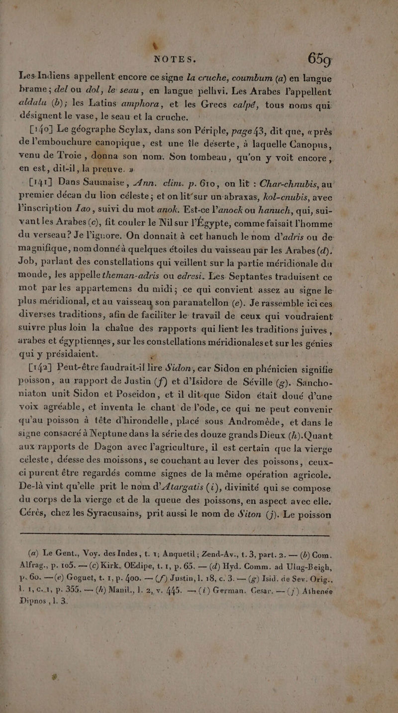 n NOTES. 0059 Les Indiens appellent encore ce signe La cruche, coumbum (a) en langue brame ; del ou dol, le seau, en langue pelhvi. Les Arabes appellent aldalu (b); les Latins amphora, et les Grecs calpé, tous noms qui désignent le vase, le seau et la crache. C:40] Le géographe Scylax, dans son Périple, page 43, dit que, «près de embouchure canopique, est une île déserte, à laquelle Canopus, venu de Troie, donna son nom. Son tombeau, qu'on y voit encore, en est, dit-il, la preuve. » Cr4r] Dans Sauimaise, Ann. clim. p.Gro, on lit : Char-chnubis, au premier décan du lion céleste; et on lit‘sur un-abraxas, kol-cnubis, avec Pinscription Zao, suivi du mot anok. Est-ce l’anock ou hanuch, qui, sui- vant les Arabes (c), fit couler le Nilsur l'Égypte, comme faisait l'homme du verseau? Je l’iguore. On donnait à cet hanuch le nom d’adris ou de: magnifique, nom donné à quelques étoiles du vaisseau par les Arabes (d). Job, parlant des constellations qui veillent sur la partie méridionale du monde, les appelle theman-adris ou edresi. Les. Septantes traduisent ce mot par les appartemens du midi; ce qui convient assez au signe le- plus méridional, et au vaisseau son paranatellon (e). Je rassemble ici ces diverses traditions, afin de faciliter le travail de ceux qui voudraient suivre plus loin la chaîne des rapports qui lient les traditions juives, arabes et égyptiennes, sur les constellations méridionales et sur les génies qui y présidaient. ” Cr42] Peut-être faudraitl lire Sidon;, car Sidon en phénicien signifie poisson, au rapport de Justin (f) et d’Isidore de Séville (g). Sancho- niaton unit Sidon et Poseidon, et il ditique Sidon était doué d’ane voix agréable, et inventa le chant de l'ode, ce qui ne peut convenir qu'au poisson à tête d’hirondelle, placé sous Andromède, et dans le signe consacré à Neptune dans la série des douze grands Dieux (4). Quant aux rapports de Dagon avec l’agriculture, il est certain que la vierge céleste, déesse des moissons, se couchant au lever des poissons, ceux- ci purent être regardés comme signes de la même opération agricole, De-là vint qu’elle prit le nom d’Atargatis (i), divinité qui se compose du corps de la vierge et de la queue des poissons, en aspect avec elle. Cérés, chez les Syracusains, prit aussi le nom de S'iton (j). Le poisson ee D EE ER, (ST MAO Ep MU rt ALARM EL 2 TAN à (a) Le Gent., Voy. des Indes , t. 1; Anquetil ; Zend-Av., t. 3, part. 2. — (b) Com. Alfrag., p. 105. — (c) Kirk. OEdipe, t. 1, p. 65. — (d) Hyd. Comm. ad Ulug-Beish, y. 60. —(e) Goguet, t. 1, p. 400. — (f) Justin, 1. 18, c. 3:— (g) Isid. de Sev. Orig., 11,01, p. 355. — (4) Manil., 1. 2, v. 445. —(i) German. Cesar, — (7) Athenée