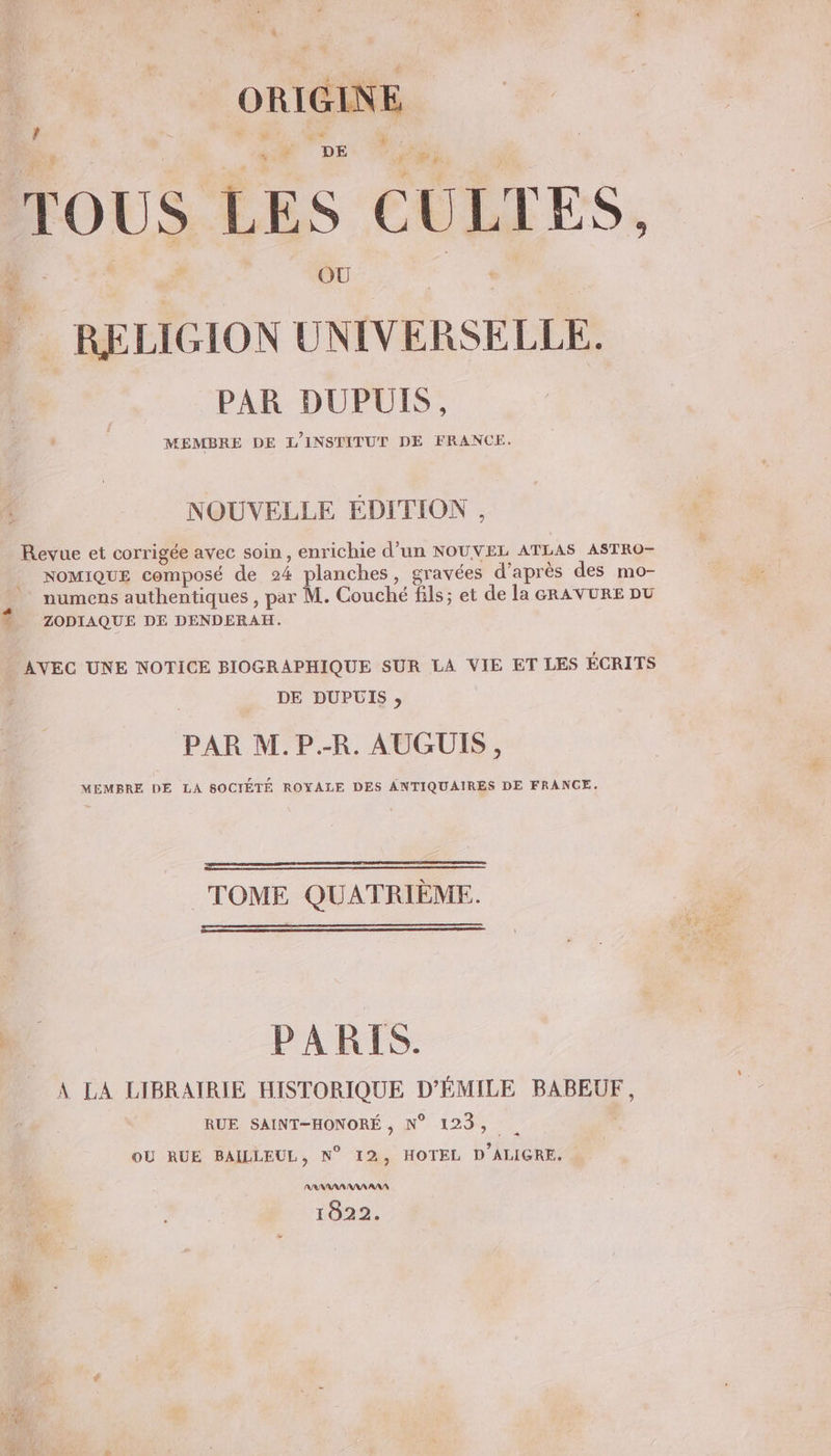 LE ORIGINE } TOUS LES CULTES, | RELIGION UNIVERSELLE. PAR DUPUIS, MEMBRE DE L'INSTITUT DE FRANCE. NOUVELLE EDITION , Revue et corrigée avec soin , enrichie d’un NOUVEL ATLAS ASTRO- NOMIQUE composé de 24 planches, gravées d’après des mo- , numens authentiques , par M. Couché fils; et de la GRAVURE DU Ÿ ZODIAQUE DE DENDERAH. AVEC UNE NOTICE BIOGRAPHIQUE SUR LA VIE ET LES ÉCRITS DE DUPUIS, PAR M.P.-R. AUGUIS, MEMBRE DE LA SOCIÉTÉ ROYALE DES ANTIQUAIRES DE FRANCE. TOME QUATRIÈME. 4 PARIS. A LA LIBRAIRIE HISTORIQUE D'ÉMILE BABEUF, RUE SAINT-HONORÉ , N° 123, . OÙ RUE BAILLEUL, N° 12, HOTEL D’ALIGRE. 1822.