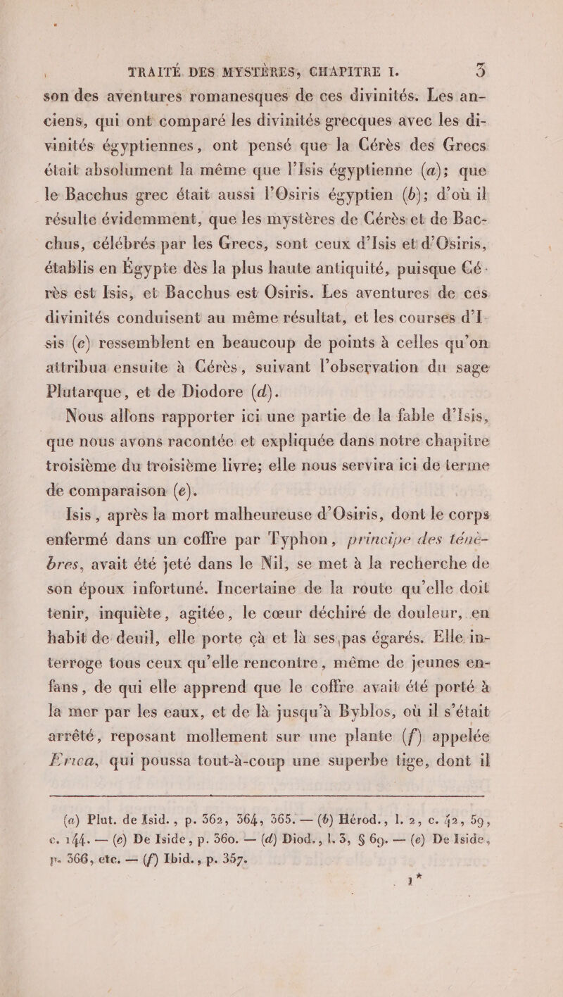 son des aventures romanesques de ces divinités. Les an- ciens, qui ont comparé les divinités grecques avec les di- vinités égyptiennes, ont pensé que la Cérès des Grecs était absolument la même que l’Isis égyptienne (a); que le Bacchus grec était aussi l’Osiris égyptien (b); d’où il résulte évidemment, que les mystères de Cérès et de Bac- chus, célébrés par les Grecs, sont ceux d’Isis et d’Osiris, établis en Égypte dès la plus haute antiquité, puisque Gé: rès est Isis, et Bacchus est Osiris. Les aventures de ces divinités conduisent au même résultat, et les courses d’I- sis (c) ressemblent en beaucoup de points à celles qu’on aitribua ensuite à Cérès, suivant l'observation du sage Plutarque, et de Diodore (d). Nous allons rapporter ici une partie de la fable d’Esis, | que nous avons racontée et expliquée dans notre chapitre troisième du troisième livre: elle nous servira ici de terme de comparaison (e). Isis, après la mort malheureuse d’Osiris, dont le corps enfermé dans un coffre par Typhon, principe des téné- bres, avait été jeté dans le Nil, se met à la recherche de son époux infortuné. Incertaine de la route qu'elle doit tenir, inquiète, agitée, le cœur déchiré de douleur, en habit de deuil, elle porte çà et là ses pas égarés. Elle in- terroge tous ceux qu'elle rencontre, même de jeunes en- fans, de qui elle apprend que le coffre avait été porté à la mer par les eaux, et de là jusqu’à Byblos, où il s'était arrêté, reposant mollement sur une plante (f) appelée Erica, qui poussa tout-à-coup une superbe tige, dont il (a) Plut. de Isid., p. 562, 364, 365. — (6) Hérod., 1. 2, c. 42, 59, ce. 144. — (ec) De Iside , p. 360. — (d) Diod., 1. 3, $ Go. — (e) De Iside, p. 366, etc. — (f) Ibid., p. 357. : ”