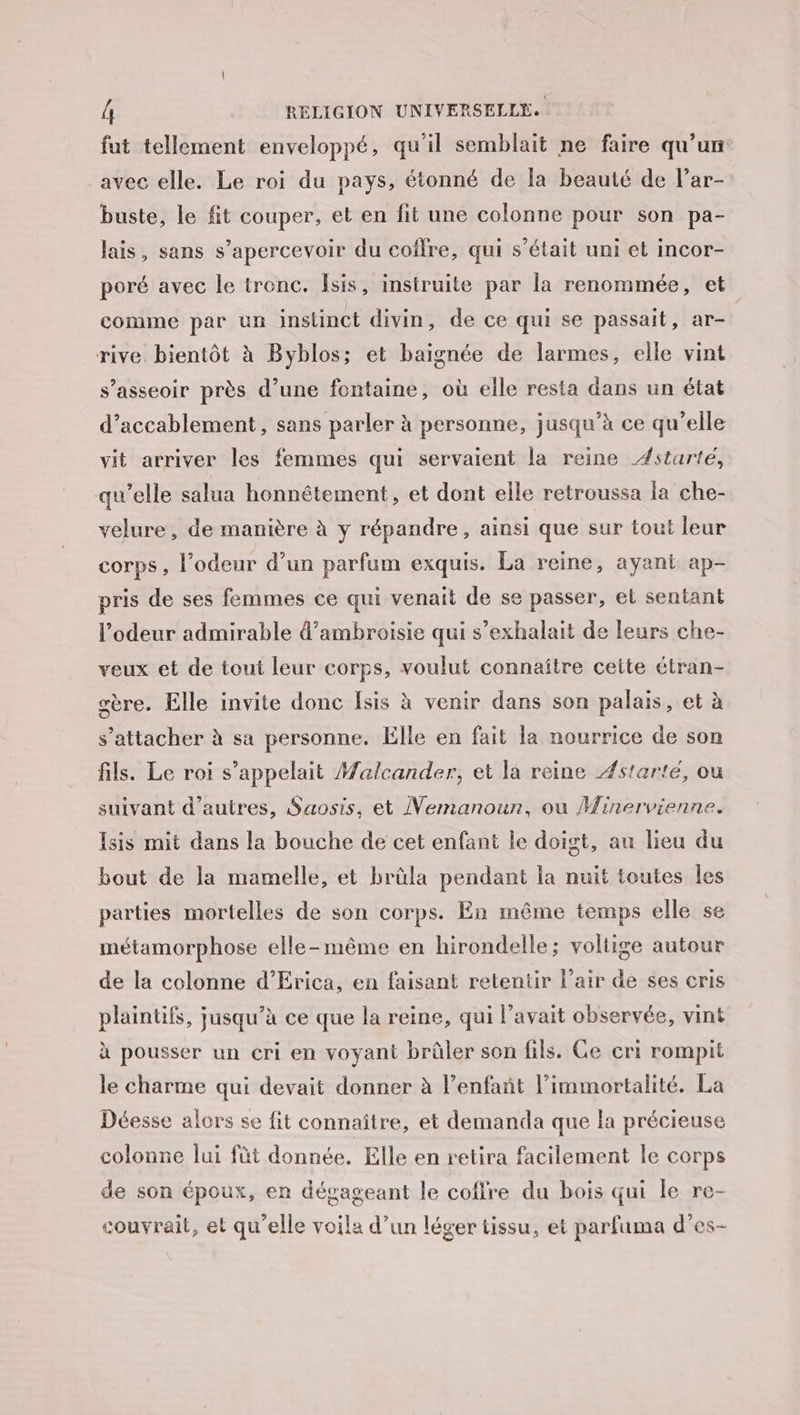 fut tellement enveloppé, qu'il semblait ne faire qu’un avec elle. Le roi du pays, étonné de la beauté de l’ar- buste, le fit couper, et en fit une colonne pour son pa- lais, sans s’apercevoir du coffre, qui s'était uni et incor- poré avec le tronc. Îsis, instruite par la renommée, et comme par un instinct divin, de ce qui se passait, ar- rive bientôt à Byblos; et baignée de larmes, elle vint s’asseoir près d’une fontaine, où elle resta dans un état d’accablement, sans parler à personne, jusqu’à ce qu’elle vit arriver les femmes qui servaient la reine Æstarté, qu’elle salua honnêtement, et dont elle retroussa la che- velure , de manière à y répandre, ainsi que sur tout leur corps, l'odeur d’un parfum exquis. La reine, ayant ap- pris de ses femmes ce qui venait de se passer, et sentant l'odeur admirable d’ambroisie qui s’exhalait de leurs che- veux et de tout leur corps, voulut connaître cette étran- gère. Elle invite donc Isis à venir dans son palais, et à s'attacher à sa personne. Elle en fait la nourrice de son fils. Le roi s'appelait Malcander, et la reine Æstarté, ou suivant d’autres, Saosis, et Nemanoun, ou Minervienne. Isis mit dans la bouche de cet enfant le doigt, au lieu du bout de la mamelle, et brûla pendant la nuit toutes les parties mortelles de son corps. En même temps elle se métamorphose elle-même en hirondelle; voltige autour de la colonne d’Erica, en faisant retentir l’air de ses cris plaintifs, jusqu’à ce que la reine, qui l'avait observée, vint à pousser un cri en voyant brûler son fils. Ce cri rompit le charme qui devait donner à l’enfañt l’immortalité. La Déesse alors se fit connaître, et demanda que la précieuse colonne lui fût donnée. Elle en retira facilement le corps de son époux, en dégageant le coffre du bois qui le re- couvrait, et qu’elle voila d’un léger tissu, et parfuma d’es-