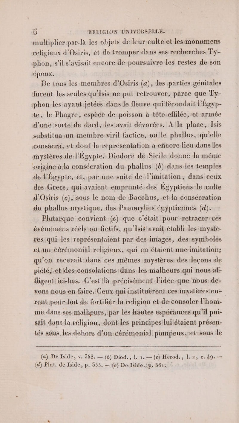 multiplier par-là les objets de leur culte et lesmonumens religieux d’Osiris, et de tromper dans ses recherches Ty- phon, s’il s’avisait encore de poursuivre des restes de son ‘époux. De tous les membres d’Osiris (a), les parties génitales furent les seules qu’Isis ne put retrouver, parce que Ty- ‘phon:les ayant jetées dans le fleuve qui fécondait l'Égyp- te, le Phagre, espèce de:poisson à tête-eflilée, et armée d’une sorté de dard, les‘avait dévorées. A'la place, Isis substituasun membre viril factice, oule phallus, qu’elle consacra, et dont la représentation a-encore lieu dans les mystères-de l'Égypte. Diodore de Sicile donne la même origine àla consécration du phallus (b):dans les temples de l'Égypte, et, par une-suite de limitation, dans ceux des :Grecs, qui avaient emprunté des Égyptiens le culte d’Osiris (c), sous le nom de Bacchus, et la consécration du phallus mystique, des Pammylies égyptiennes (d). . Plutarque convient (e) que c'était pour æetracer/ces événemens réels ou fictifs, qu'Isis avait établi les mystè- res qui. des représentaient par des images, .des:symboles et un-cérémonial religieux, qui en étaient-uneimitation; qu’on recevait dans ces mêmes mystères: des lecons de piété, “et des-consolations: dans les malheurs qui nous af- fligent'ici-bas. C’est là précisément idée que nous de- vons nousen faire. Geux quiinslituèrent ces:mystères'eu- rent pour-but de forüifñér la religion et de consoler l'hom- me dans.ses- malheurs, par les hautes espérances qu'il pui- sait dans,la réligion, dont les principes luilétaient présen- tés sous. les dehors d’un:cérémonial pompeux,-el:sous le (a) De Iside, v. 358. — (6) Diod. , 1. 1. — (c) Herod., L. 2, c, 49. — (d) Plut. de Tside, p. 355. —{e) De-lside ,(p. 3612 ‘