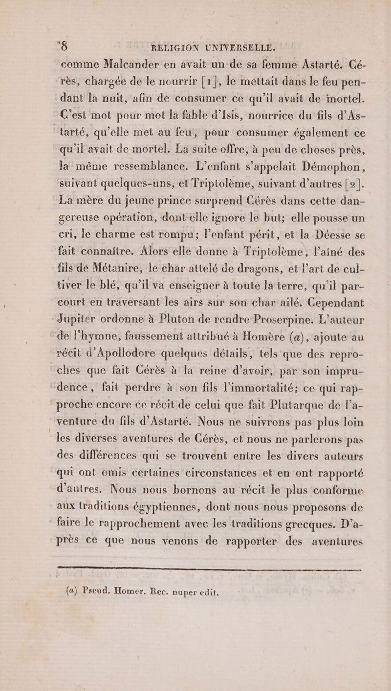 comme Malcander en avait un-de sa femme Astarté, Cé- rès, chargée de le nourrir [1}, le méttait dans le feu pen- dant Ta nuit, afin de consumer ce qu’il avait de mortel. C’est mot pour mot la fable d’Isis, nourrice du fils d’As- “tarté, qu'elle met au feu, pour consumer également ce qu'il avait de mortel. La suite offre, à peu de choses près, la même ressemblance. L'enfant s'appelait Démophon, suivant quelques-uns, et Triptolème, suivant d’autres [2]. La mère du jeune prince surprend Cérès dans cette dan- gereuse opération, dont elle ignore le but: elle pousse un cri, le charme est rompu; l'enfant périt, et la Déesse se fait connaître. Alors elle donne à Triptolème, l’aîné des fils de Métanire, le char attelé de dragons, et l’art de cul- tiver le blé, qu'il va enseigner à toute la terre, qu'il par- court en travérsant les airs sur son char ailé, Cependant “Jupiter ordonne à Pluton de rendre Proserpine. L'auteur * de l'hymne, faussement attribué x Homère (a), ajoute au récit d’Apollodore quelques détails, tels que des repro- ches que fait Cérès à la reine d’avoir, par son impru- “dence, fait perdre à son fils l’immortalité; ce qui rap- proche encore ce récit de celui que fait Plutarque de l’a- venture du fils d’Astarté. Nous ne suivrons pas plus loin les diverses aventures de Cérès, et nous ne parlerons pas des différences qui se trouvent entre les divers auteurs qui ont omis certaines circonstances et en ont rapporté d’autres. Nous nous bornons au récit le plus conforme aux traditions égyptiennes, dont nous nous proposons de faire le rapprochement avec les traditions grecques. D’a- près ce que nous venons de rapporter des aventures SAR (a) Pseud, Homer. Rec. nuper edit,