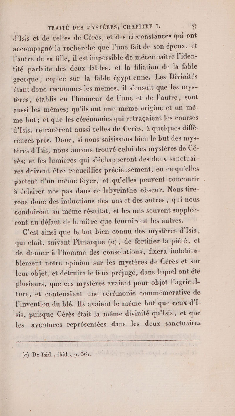 ‘d'Iss et de celles de Cérès, et des circonstances qui ont accompagné la recherche que l’une fait de son époux, et l’autre de sa fille, il est impossible de méconnaître l'iden- tité parfaite des deux fables, et la filiation de la fable grecque, copiée sur la fable égyptienne. Les Divinités étant donc reconnues les mêmes, il s'ensuit que les mys- ières, établis en l'honneur de l’une et de l’autre, sont aussi les mêmes; qu’ils ont une même origine et un mé- me but; ét que les cérémonies qui retracaient les courses d’Isis, retracèrent aussi celles de Gérès, à quelques diffé- rences près. Donc, si nous saisissons bien le but des mys- tères d'Isis, nous aurons trouvé celui des mystères de Cé- rès; et les lumières qui s’échapperont des deux sanctuai- res doivent être recueillies précieusement, en ce qu'elles partent d’un même foyer, et qu’elles peuvent concourir à éclairer nos pas dans ce labyrinthe obscur. Nous tire- rons donc des inductions des uns et des autres, qui nous conduiront au même résultat, et les uns souvent supplée- ront au défaut de lumière que fourniront les autres. C’est ainsi que le but bien connu des mystères d’Esis, qui était, suivant Plutarque (a), de fortifier la piété, et de donner à l’homme des consolations, fixera indubita- blement notre opinion sur les mystères de Cérès et sur leur objet, et détruira le faux préjugé, dans lequel ont été plusieurs, que ces mystères avaient pour objet l’agricul- ture, et contenaient une cérémonie commémorative de l'invention du blé. Ils avaient le même but que ceux d’I- sis, puisque Cérès était la même divinité qu’isis, et que les aventures représentées dans les deux sanctuaires ser e-céteérernereer ere