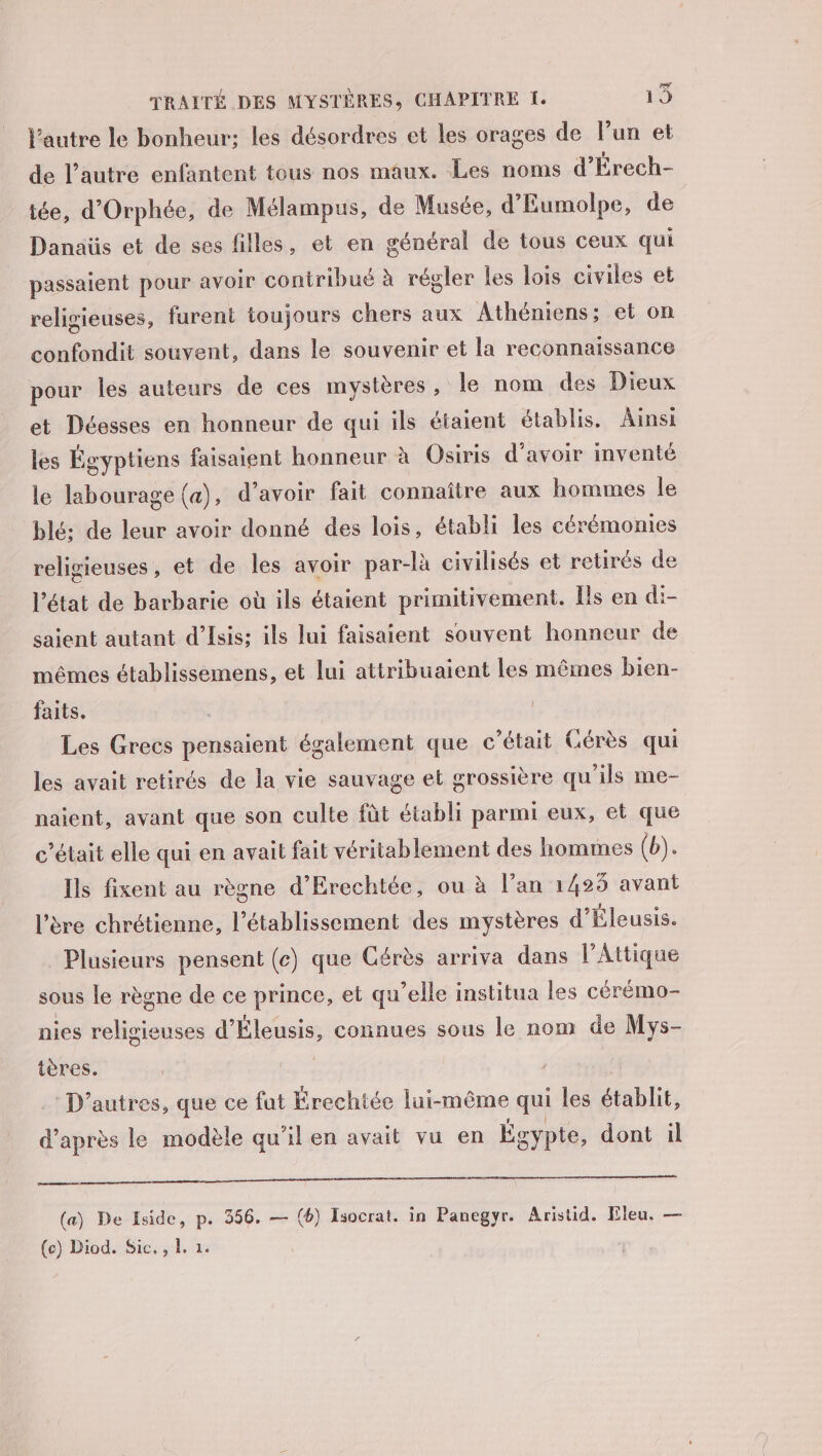 l’autre le bonheur: les désordres et les orages de l’un et de l’autre enfantent tous nos maux. Les noms d’Érech- tée, d'Orphée, de Mélampus, de Musée, d'Eumolpe, de Danaüs et de ses filles, et en général de tous ceux qui passaient pour avoir contribué à régler les lois civiles et religieuses, furent toujours chers aux Athéniens; et on confondit souvent, dans le souvenir et la reconnaissance pour les auteurs de ces mystères, le nom des Dieux et Déesses en honneur de qui ils étaient établis. Ainsi les Égyptiens faisaient honneur à Osiris d’avoir inventé le labourage (a), d’avoir fait connaître aux hommes le blé; de leur avoir donné des lois, établi les cérémonies religieuses, et de les avoir par-là civilisés et retirés de l’état de barbarie où ils étaient primitivement. Ils en di- saient autant d’Isis: ils lui faisaient souvent honneur de mêmes établissemens, et lui attribuaient les mêmes bien- faits. | Les Grecs pensaient également que c'était CGérès qui les avait retirés de la vie sauvage et grossière qu'ils me- naient, avant que son culte fût établi parmi eux, et que c'était elle qui en avait fait véritablement des hommes (b). Ils fixent au règne d’Erechtée, ou à l’an 1425 avant l’ère chrétienne, l'établissement des mystères d'Éleusis. Plusieurs pensent (c) que Cérès arriva dans l’Attique sous le règne de ce prince, et qu'elle institua les cérémo- nies religieuses d'Éleusis, connues sous le nom de Mys- tères. | _: D’autres, que ce fut Érechtée lui-même qui les établit, d’après le modèle qu'il en avait vu en Égypte, dont il a nie re (a) De Iside, p. 356. — (6) Isocrat. in Panegyr. Aristid. Fleu. — (ce) Diod. Sic. , 1. 1: