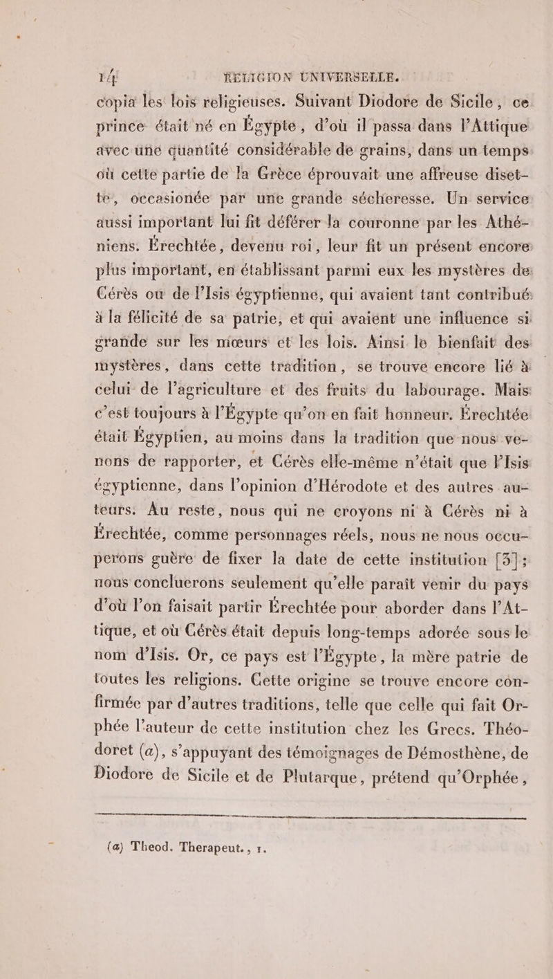 copia les lois religieuses. Suivant Diodore de Sicile, ce prince était né en Égypte , d’où il passa dans l’Attique avec une quantité considérable de grains, dans un temps où cette partie de la Grèce éprouvait une affreuse diset- te, occasionée par une grande sécheresse. Un service aussi important Jui fit déférer la couronne par les Athé- niens. Érechtée, devenu roi, leur fit un présent encore plus important, en établissant parmi eux les mystères de: Cérès où de l’Isis égyptienne, qui avaient tant contribué, à la félicité de sa patrie, et qui avaient une influence si crande sur les mœurs ct les lois. Ainsi lo bienfait des mystères, dans cette tradition, se trouve encore lié à celui de l’agriculture et des fruits du labourage. Mais c’est toujours à l'Égypte qu’on en fait honneur. Érechtée était Égyptien, au moins dans la tradition que nous ve- nons de rapporter, ét Cérès elle-même n’était que Fsis égyptienne, dans l’opinion d'Hérodote et des autres au- teurs. Âu reste, nous qui ne croyons ni à Cérès ni à Érechtée, comme personnages réels, nous ne nous occu- perons guère de fixer la date de cette institution [3]; nous concluerons seulement qu’elle paraît venir du pays d’où l’on faisait partir Érechtée pour aborder dans l’At- tique, et où Cérès était depuis long-temps adorée sous le nom d’Isis. Or, ce pays est l'Égypte, la mère patrie de toutes les religions. Cette origine se trouve encore con- firmée par d’autres traditions, telle que celle qui fait Or- phée l’auteur de cette institution chez les Grecs. Théo- doret (a), s'appuyant des témoignages de Démosthène, de Diodore de Sicile et de Plutarque, prétend qu'Orphée, TP